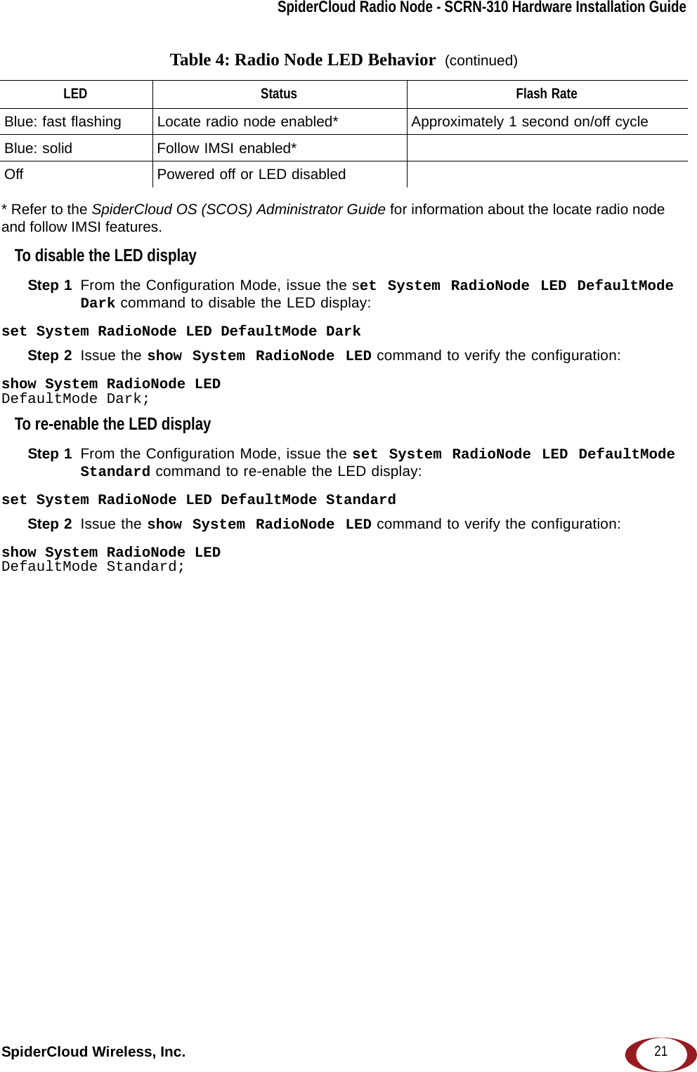 SpiderCloud Radio Node - SCRN-310 Hardware Installation GuideSpiderCloud Wireless, Inc. 21* Refer to the SpiderCloud OS (SCOS) Administrator Guide for information about the locate radio node and follow IMSI features.To disable the LED displayStep 1  From the Configuration Mode, issue the set System RadioNode LED DefaultMode Dark command to disable the LED display:set System RadioNode LED DefaultMode DarkStep 2  Issue the show System RadioNode LED command to verify the configuration:show System RadioNode LEDDefaultMode Dark;To re-enable the LED displayStep 1  From the Configuration Mode, issue the set System RadioNode LED DefaultMode Standard command to re-enable the LED display:set System RadioNode LED DefaultMode StandardStep 2  Issue the show System RadioNode LED command to verify the configuration:show System RadioNode LEDDefaultMode Standard;Blue: fast flashing  Locate radio node enabled* Approximately 1 second on/off cycleBlue: solid Follow IMSI enabled*Off Powered off or LED disabledTable 4: Radio Node LED Behavior  (continued)LED Status Flash Rate