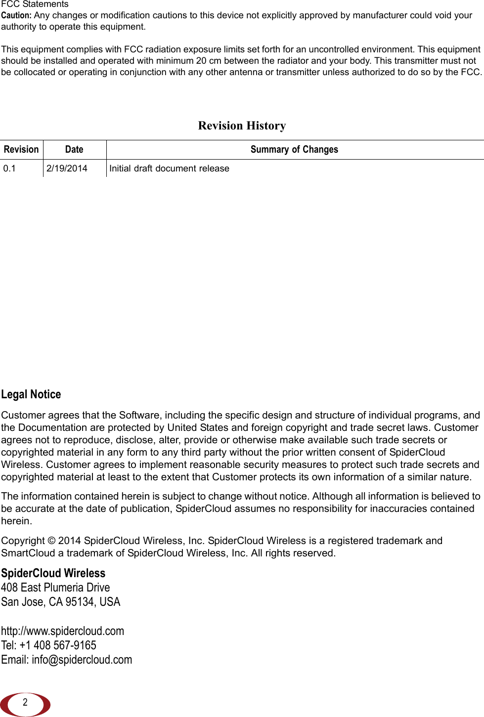 2FCC StatementsCaution: Any changes or modification cautions to this device not explicitly approved by manufacturer could void your authority to operate this equipment.This equipment complies with FCC radiation exposure limits set forth for an uncontrolled environment. This equipment should be installed and operated with minimum 20 cm between the radiator and your body. This transmitter must not be collocated or operating in conjunction with any other antenna or transmitter unless authorized to do so by the FCC.Legal NoticeCustomer agrees that the Software, including the specific design and structure of individual programs, and the Documentation are protected by United States and foreign copyright and trade secret laws. Customer agrees not to reproduce, disclose, alter, provide or otherwise make available such trade secrets or copyrighted material in any form to any third party without the prior written consent of SpiderCloud Wireless. Customer agrees to implement reasonable security measures to protect such trade secrets and copyrighted material at least to the extent that Customer protects its own information of a similar nature.The information contained herein is subject to change without notice. Although all information is believed to be accurate at the date of publication, SpiderCloud assumes no responsibility for inaccuracies contained herein. Copyright © 2014 SpiderCloud Wireless, Inc. SpiderCloud Wireless is a registered trademark and SmartCloud a trademark of SpiderCloud Wireless, Inc. All rights reserved.SpiderCloud Wireless408 East Plumeria DriveSan Jose, CA 95134, USAhttp://www.spidercloud.comTel: +1 408 567-9165Email: info@spidercloud.comRevision HistoryRevision Date Summary of Changes0.1 2/19/2014 Initial draft document release
