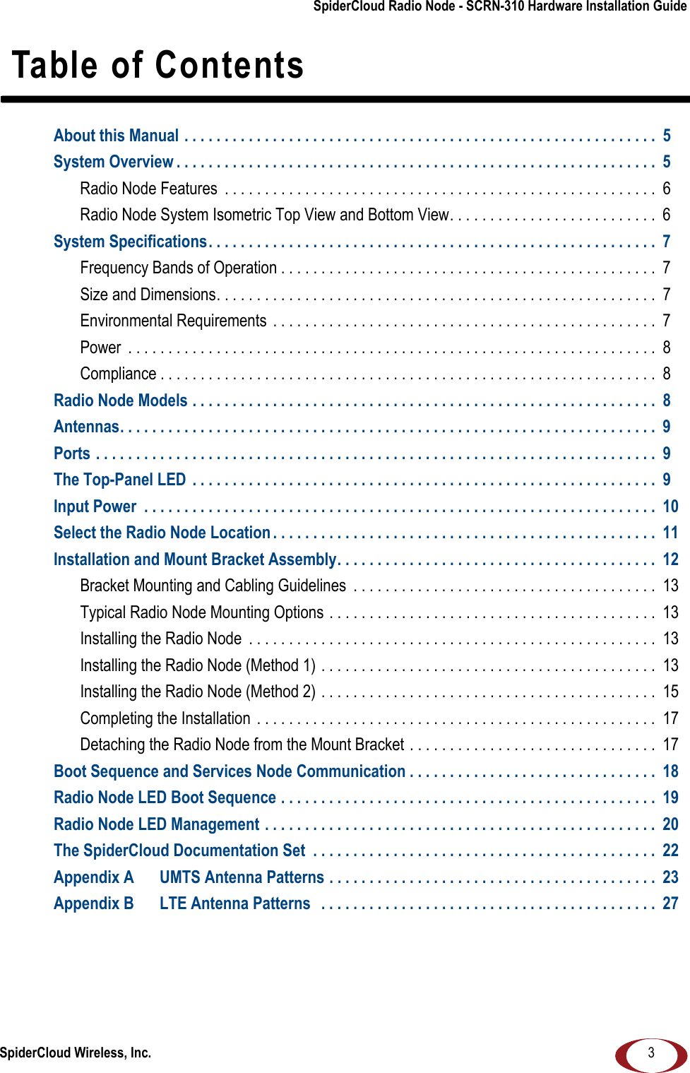 SpiderCloud Wireless, Inc.SpiderCloud Radio Node - SCRN-310 Hardware Installation Guide3 Table of ContentsAbout this Manual . . . . . . . . . . . . . . . . . . . . . . . . . . . . . . . . . . . . . . . . . . . . . . . . . . . . . . . . . . .  5System Overview . . . . . . . . . . . . . . . . . . . . . . . . . . . . . . . . . . . . . . . . . . . . . . . . . . . . . . . . . . . .  5Radio Node Features  . . . . . . . . . . . . . . . . . . . . . . . . . . . . . . . . . . . . . . . . . . . . . . . . . . . . . . 6Radio Node System Isometric Top View and Bottom View. . . . . . . . . . . . . . . . . . . . . . . . . .  6System Specifications. . . . . . . . . . . . . . . . . . . . . . . . . . . . . . . . . . . . . . . . . . . . . . . . . . . . . . . .  7Frequency Bands of Operation . . . . . . . . . . . . . . . . . . . . . . . . . . . . . . . . . . . . . . . . . . . . . . .  7Size and Dimensions. . . . . . . . . . . . . . . . . . . . . . . . . . . . . . . . . . . . . . . . . . . . . . . . . . . . . . . 7Environmental Requirements  . . . . . . . . . . . . . . . . . . . . . . . . . . . . . . . . . . . . . . . . . . . . . . . .  7Power  . . . . . . . . . . . . . . . . . . . . . . . . . . . . . . . . . . . . . . . . . . . . . . . . . . . . . . . . . . . . . . . . . .  8Compliance . . . . . . . . . . . . . . . . . . . . . . . . . . . . . . . . . . . . . . . . . . . . . . . . . . . . . . . . . . . . . .  8Radio Node Models . . . . . . . . . . . . . . . . . . . . . . . . . . . . . . . . . . . . . . . . . . . . . . . . . . . . . . . . . .  8Antennas. . . . . . . . . . . . . . . . . . . . . . . . . . . . . . . . . . . . . . . . . . . . . . . . . . . . . . . . . . . . . . . . . . .  9Ports . . . . . . . . . . . . . . . . . . . . . . . . . . . . . . . . . . . . . . . . . . . . . . . . . . . . . . . . . . . . . . . . . . . . . .  9The Top-Panel LED  . . . . . . . . . . . . . . . . . . . . . . . . . . . . . . . . . . . . . . . . . . . . . . . . . . . . . . . . . .  9Input Power  . . . . . . . . . . . . . . . . . . . . . . . . . . . . . . . . . . . . . . . . . . . . . . . . . . . . . . . . . . . . . . . .  10Select the Radio Node Location . . . . . . . . . . . . . . . . . . . . . . . . . . . . . . . . . . . . . . . . . . . . . . . .  11Installation and Mount Bracket Assembly. . . . . . . . . . . . . . . . . . . . . . . . . . . . . . . . . . . . . . . .  12Bracket Mounting and Cabling Guidelines  . . . . . . . . . . . . . . . . . . . . . . . . . . . . . . . . . . . . . .  13Typical Radio Node Mounting Options . . . . . . . . . . . . . . . . . . . . . . . . . . . . . . . . . . . . . . . . .  13Installing the Radio Node  . . . . . . . . . . . . . . . . . . . . . . . . . . . . . . . . . . . . . . . . . . . . . . . . . . . 13Installing the Radio Node (Method 1) . . . . . . . . . . . . . . . . . . . . . . . . . . . . . . . . . . . . . . . . . .  13Installing the Radio Node (Method 2) . . . . . . . . . . . . . . . . . . . . . . . . . . . . . . . . . . . . . . . . . .  15Completing the Installation  . . . . . . . . . . . . . . . . . . . . . . . . . . . . . . . . . . . . . . . . . . . . . . . . . . 17Detaching the Radio Node from the Mount Bracket . . . . . . . . . . . . . . . . . . . . . . . . . . . . . . .  17Boot Sequence and Services Node Communication . . . . . . . . . . . . . . . . . . . . . . . . . . . . . . .  18Radio Node LED Boot Sequence . . . . . . . . . . . . . . . . . . . . . . . . . . . . . . . . . . . . . . . . . . . . . . .  19Radio Node LED Management . . . . . . . . . . . . . . . . . . . . . . . . . . . . . . . . . . . . . . . . . . . . . . . . .  20The SpiderCloud Documentation Set  . . . . . . . . . . . . . . . . . . . . . . . . . . . . . . . . . . . . . . . . . . .  22Appendix A UMTS Antenna Patterns . . . . . . . . . . . . . . . . . . . . . . . . . . . . . . . . . . . . . . . . .  23Appendix B LTE Antenna Patterns   . . . . . . . . . . . . . . . . . . . . . . . . . . . . . . . . . . . . . . . . . .  27
