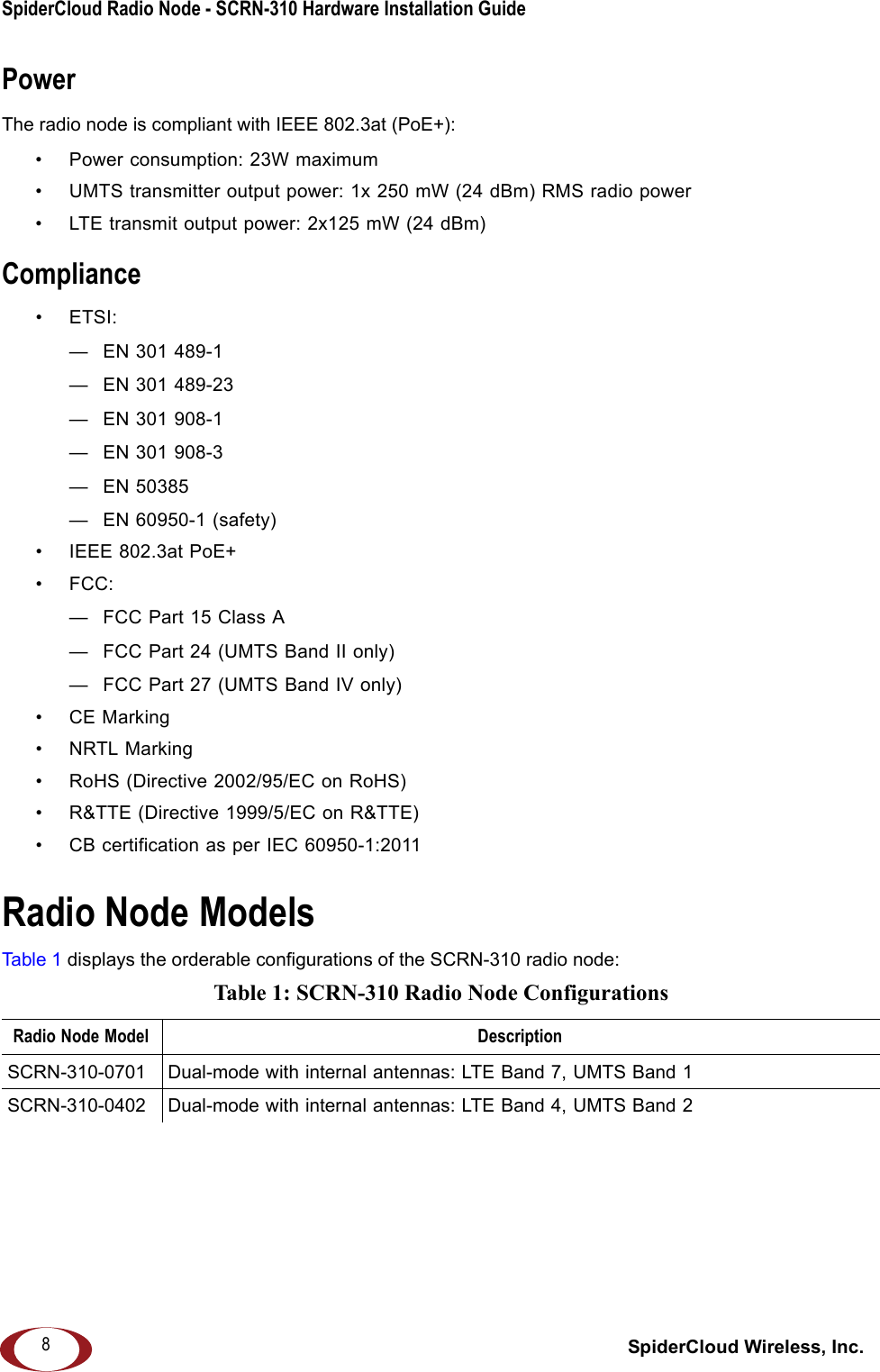 SpiderCloud Radio Node - SCRN-310 Hardware Installation Guide SpiderCloud Wireless, Inc.8PowerThe radio node is compliant with IEEE 802.3at (PoE+):• Power consumption: 23W maximum• UMTS transmitter output power: 1x 250 mW (24 dBm) RMS radio power• LTE transmit output power: 2x125 mW (24 dBm)Compliance•ETSI:— EN 301 489-1— EN 301 489-23— EN 301 908-1— EN 301 908-3— EN 50385— EN 60950-1 (safety)• IEEE 802.3at PoE+• FCC:— FCC Part 15 Class A— FCC Part 24 (UMTS Band II only)— FCC Part 27 (UMTS Band IV only)•CE Marking• NRTL Marking• RoHS (Directive 2002/95/EC on RoHS)• R&amp;TTE (Directive 1999/5/EC on R&amp;TTE)• CB certification as per IEC 60950-1:2011 Radio Node ModelsTabl e 1  displays the orderable configurations of the SCRN-310 radio node: Table 1: SCRN-310 Radio Node ConfigurationsRadio Node Model DescriptionSCRN-310-0701 Dual-mode with internal antennas: LTE Band 7, UMTS Band 1SCRN-310-0402 Dual-mode with internal antennas: LTE Band 4, UMTS Band 2