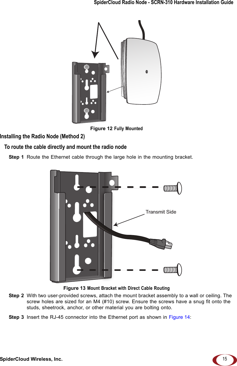 SpiderCloud Radio Node - SCRN-310 Hardware Installation GuideSpiderCloud Wireless, Inc. 15Figure 12 Fully MountedInstalling the Radio Node (Method 2)To route the cable directly and mount the radio nodeStep 1  Route the Ethernet cable through the large hole in the mounting bracket. Figure 13 Mount Bracket with Direct Cable RoutingStep 2  With two user-provided screws, attach the mount bracket assembly to a wall or ceiling. The screw holes are sized for an M4 (#10) screw. Ensure the screws have a snug fit onto the studs, sheetrock, anchor, or other material you are bolting onto. Step 3  Insert the RJ-45 connector into the Ethernet port as shown in Figure 14: Transmit Side