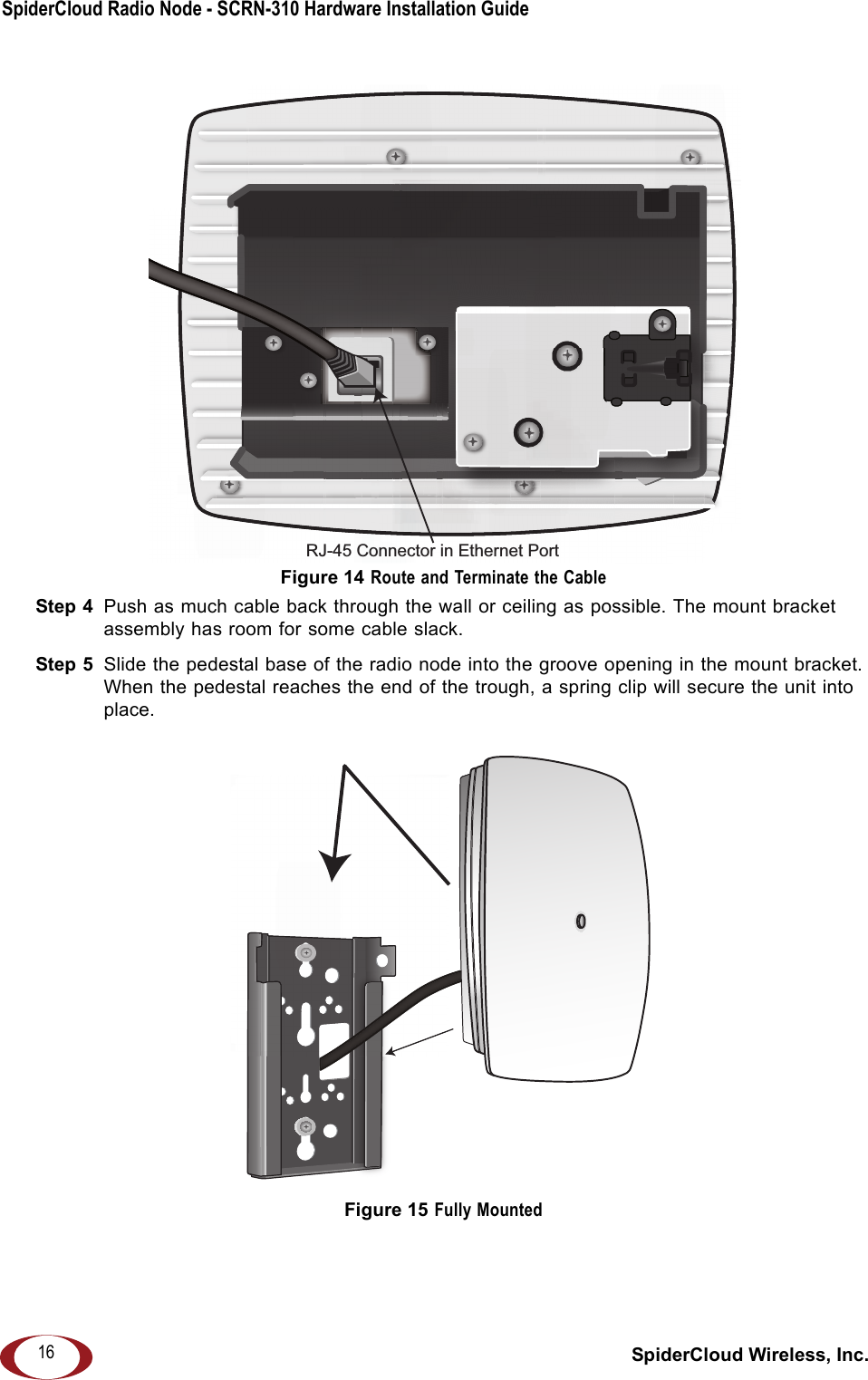 SpiderCloud Radio Node - SCRN-310 Hardware Installation Guide SpiderCloud Wireless, Inc.16Figure 14 Route and Terminate the CableStep 4  Push as much cable back through the wall or ceiling as possible. The mount bracket assembly has room for some cable slack.Step 5  Slide the pedestal base of the radio node into the groove opening in the mount bracket. When the pedestal reaches the end of the trough, a spring clip will secure the unit into place. Figure 15 Fully MountedRJ-45 Connector in Ethernet Port