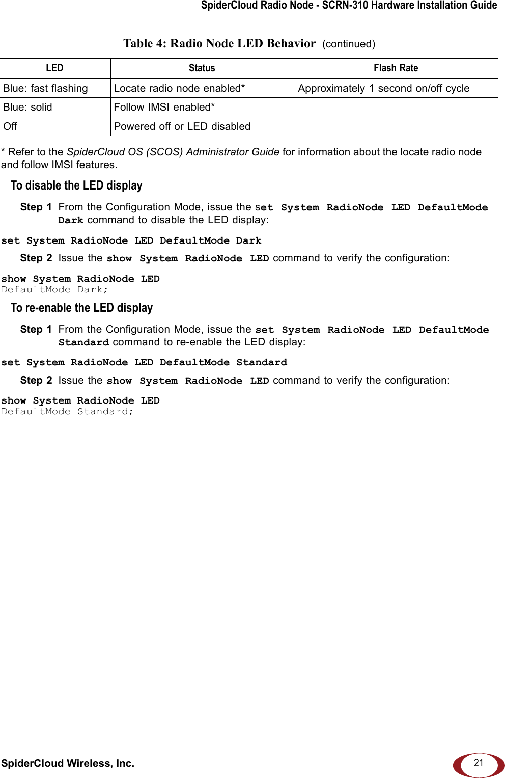 SpiderCloud Radio Node - SCRN-310 Hardware Installation GuideSpiderCloud Wireless, Inc. 21* Refer to the SpiderCloud OS (SCOS) Administrator Guide for information about the locate radio node and follow IMSI features.To disable the LED displayStep 1  From the Configuration Mode, issue the set System RadioNode LED DefaultMode Dark command to disable the LED display:set System RadioNode LED DefaultMode DarkStep 2  Issue the show System RadioNode LED command to verify the configuration:show System RadioNode LEDDefaultMode Dark;To re-enable the LED displayStep 1  From the Configuration Mode, issue the set System RadioNode LED DefaultMode Standard command to re-enable the LED display:set System RadioNode LED DefaultMode StandardStep 2  Issue the show System RadioNode LED command to verify the configuration:show System RadioNode LEDDefaultMode Standard;Blue: fast flashing  Locate radio node enabled* Approximately 1 second on/off cycleBlue: solid Follow IMSI enabled*Off Powered off or LED disabledTable 4: Radio Node LED Behavior  (continued)LED Status Flash Rate