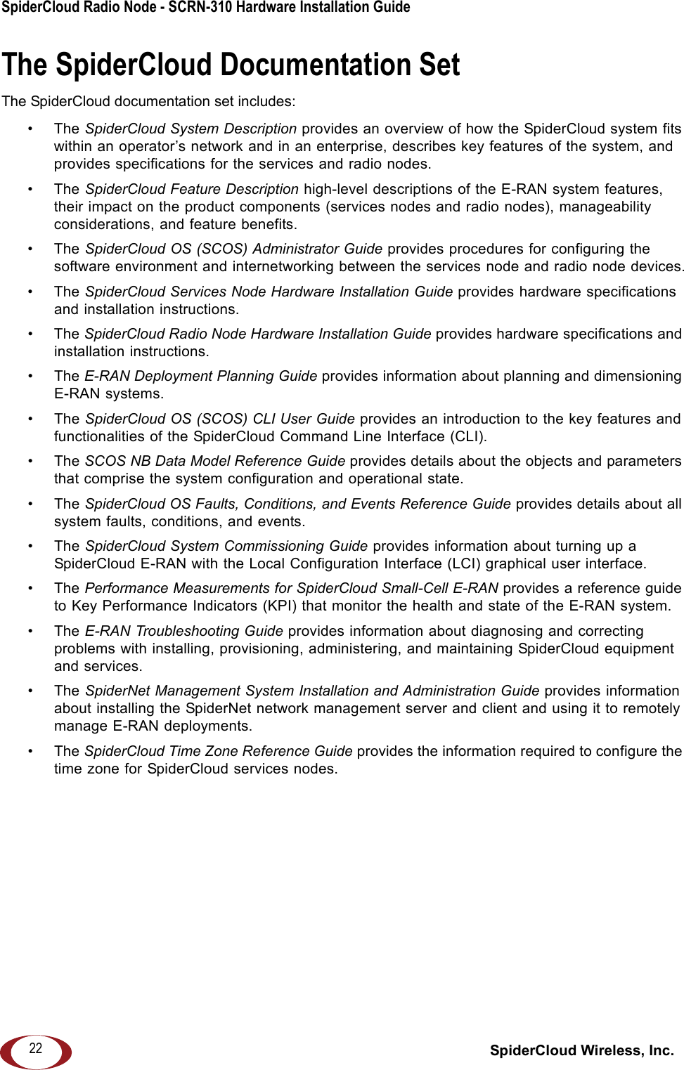 SpiderCloud Radio Node - SCRN-310 Hardware Installation Guide SpiderCloud Wireless, Inc.22The SpiderCloud Documentation SetThe SpiderCloud documentation set includes:&bull;The SpiderCloud System Description provides an overview of how the SpiderCloud system fits within an operator&rsquo;s network and in an enterprise, describes key features of the system, and provides specifications for the services and radio nodes.&bull;The SpiderCloud Feature Description high-level descriptions of the E-RAN system features, their impact on the product components (services nodes and radio nodes), manageability considerations, and feature benefits.&bull;The SpiderCloud OS (SCOS) Administrator Guide provides procedures for configuring the software environment and internetworking between the services node and radio node devices.&bull;The SpiderCloud Services Node Hardware Installation Guide provides hardware specifications and installation instructions.&bull;The SpiderCloud Radio Node Hardware Installation Guide provides hardware specifications and installation instructions.&bull;The E-RAN Deployment Planning Guide provides information about planning and dimensioning E-RAN systems. &bull;The SpiderCloud OS (SCOS) CLI User Guide provides an introduction to the key features and functionalities of the SpiderCloud Command Line Interface (CLI).&bull;The SCOS NB Data Model Reference Guide provides details about the objects and parameters that comprise the system configuration and operational state.&bull;The SpiderCloud OS Faults, Conditions, and Events Reference Guide provides details about all system faults, conditions, and events.&bull;The SpiderCloud System Commissioning Guide provides information about turning up a SpiderCloud E-RAN with the Local Configuration Interface (LCI) graphical user interface.&bull;The Performance Measurements for SpiderCloud Small-Cell E-RAN provides a reference guide to Key Performance Indicators (KPI) that monitor the health and state of the E-RAN system.&bull;The E-RAN Troubleshooting Guide provides information about diagnosing and correcting problems with installing, provisioning, administering, and maintaining SpiderCloud equipment and services.&bull;The SpiderNet Management System Installation and Administration Guide provides information about installing the SpiderNet network management server and client and using it to remotely manage E-RAN deployments.&bull;The SpiderCloud Time Zone Reference Guide provides the information required to configure the time zone for SpiderCloud services nodes.