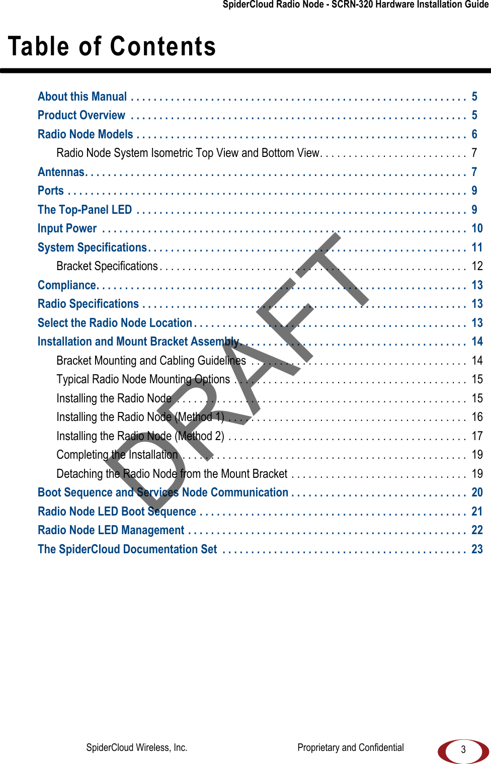 SpiderCloud Radio Node - SCRN-320 Hardware Installation Guide3 Table of ContentsAbout this Manual . . . . . . . . . . . . . . . . . . . . . . . . . . . . . . . . . . . . . . . . . . . . . . . . . . . . . . . . . . . 5Product Overview . . . . . . . . . . . . . . . . . . . . . . . . . . . . . . . . . . . . . . . . . . . . . . . . . . . . . . . . . . . 5Radio Node Models . . . . . . . . . . . . . . . . . . . . . . . . . . . . . . . . . . . . . . . . . . . . . . . . . . . . . . . . . . 6Radio Node System Isometric Top View and Bottom View. . . . . . . . . . . . . . . . . . . . . . . . . . 7Antennas. . . . . . . . . . . . . . . . . . . . . . . . . . . . . . . . . . . . . . . . . . . . . . . . . . . . . . . . . . . . . . . . . . . 7Ports . . . . . . . . . . . . . . . . . . . . . . . . . . . . . . . . . . . . . . . . . . . . . . . . . . . . . . . . . . . . . . . . . . . . . . 9The Top-Panel LED . . . . . . . . . . . . . . . . . . . . . . . . . . . . . . . . . . . . . . . . . . . . . . . . . . . . . . . . . . 9Input Power . . . . . . . . . . . . . . . . . . . . . . . . . . . . . . . . . . . . . . . . . . . . . . . . . . . . . . . . . . . . . . . . 10System Specifications. . . . . . . . . . . . . . . . . . . . . . . . . . . . . . . . . . . . . . . . . . . . . . . . . . . . . . . . 11Bracket Specifications . . . . . . . . . . . . . . . . . . . . . . . . . . . . . . . . . . . . . . . . . . . . . . . . . . . . . . 12Compliance. . . . . . . . . . . . . . . . . . . . . . . . . . . . . . . . . . . . . . . . . . . . . . . . . . . . . . . . . . . . . . . . . 13Radio Specifications . . . . . . . . . . . . . . . . . . . . . . . . . . . . . . . . . . . . . . . . . . . . . . . . . . . . . . . . . 13Select the Radio Node Location . . . . . . . . . . . . . . . . . . . . . . . . . . . . . . . . . . . . . . . . . . . . . . . . 13Installation and Mount Bracket Assembly. . . . . . . . . . . . . . . . . . . . . . . . . . . . . . . . . . . . . . . . 14Bracket Mounting and Cabling Guidelines . . . . . . . . . . . . . . . . . . . . . . . . . . . . . . . . . . . . . . 14Typical Radio Node Mounting Options . . . . . . . . . . . . . . . . . . . . . . . . . . . . . . . . . . . . . . . . . 15Installing the Radio Node . . . . . . . . . . . . . . . . . . . . . . . . . . . . . . . . . . . . . . . . . . . . . . . . . . . 15Installing the Radio Node (Method 1) . . . . . . . . . . . . . . . . . . . . . . . . . . . . . . . . . . . . . . . . . . 16Installing the Radio Node (Method 2) . . . . . . . . . . . . . . . . . . . . . . . . . . . . . . . . . . . . . . . . . . 17Completing the Installation . . . . . . . . . . . . . . . . . . . . . . . . . . . . . . . . . . . . . . . . . . . . . . . . . . 19Detaching the Radio Node from the Mount Bracket . . . . . . . . . . . . . . . . . . . . . . . . . . . . . . . 19Boot Sequence and Services Node Communication . . . . . . . . . . . . . . . . . . . . . . . . . . . . . . . 20Radio Node LED Boot Sequence . . . . . . . . . . . . . . . . . . . . . . . . . . . . . . . . . . . . . . . . . . . . . . . 21Radio Node LED Management . . . . . . . . . . . . . . . . . . . . . . . . . . . . . . . . . . . . . . . . . . . . . . . . . 22The SpiderCloud Documentation Set . . . . . . . . . . . . . . . . . . . . . . . . . . . . . . . . . . . . . . . . . . . 23DRAFTSpiderCloud Wireless, Inc. Proprietary and Confidential