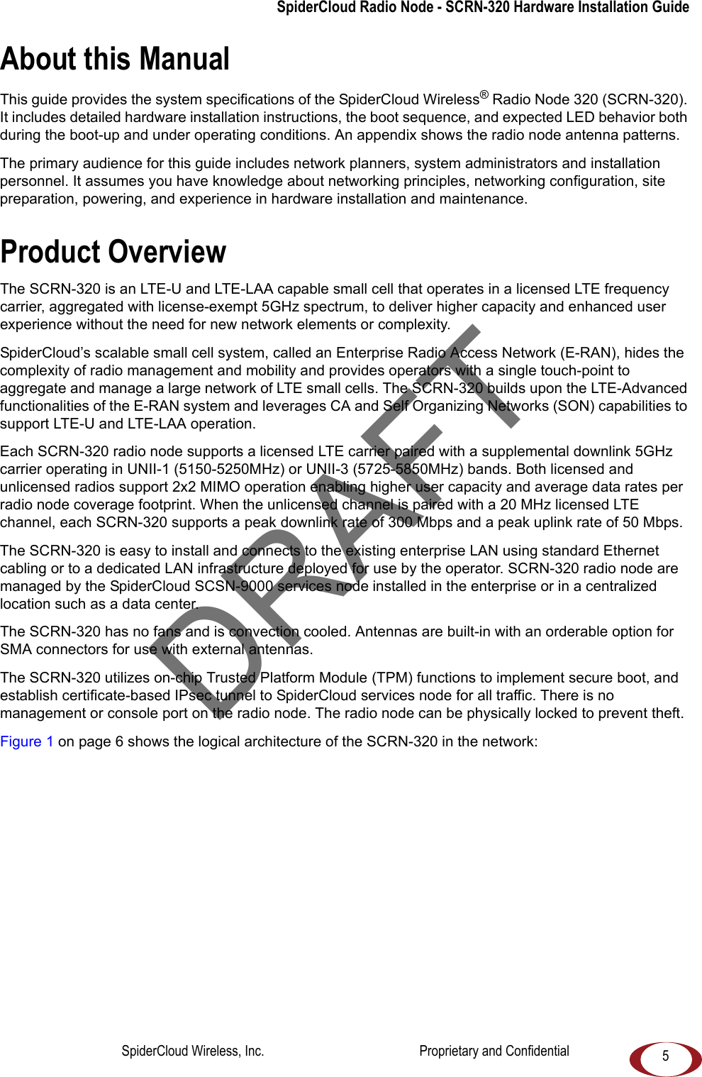 5SpiderCloud Radio Node - SCRN-320 Hardware Installation GuideAbout this ManualThis guide provides the system specifications of the SpiderCloud Wireless® Radio Node 320 (SCRN-320). It includes detailed hardware installation instructions, the boot sequence, and expected LED behavior both during the boot-up and under operating conditions. An appendix shows the radio node antenna patterns. The primary audience for this guide includes network planners, system administrators and installation personnel. It assumes you have knowledge about networking principles, networking configuration, site preparation, powering, and experience in hardware installation and maintenance.Product OverviewThe SCRN-320 is an LTE-U and LTE-LAA capable small cell that operates in a licensed LTE frequency carrier, aggregated with license-exempt 5GHz spectrum, to deliver higher capacity and enhanced user experience without the need for new network elements or complexity.SpiderCloud’s scalable small cell system, called an Enterprise Radio Access Network (E-RAN), hides the complexity of radio management and mobility and provides operators with a single touch-point to aggregate and manage a large network of LTE small cells. The SCRN-320 builds upon the LTE-Advanced functionalities of the E-RAN system and leverages CA and Self Organizing Networks (SON) capabilities to support LTE-U and LTE-LAA operation.Each SCRN-320 radio node supports a licensed LTE carrier paired with a supplemental downlink 5GHz carrier operating in UNII-1 (5150-5250MHz) or UNII-3 (5725-5850MHz) bands. Both licensed and unlicensed radios support 2x2 MIMO operation enabling higher user capacity and average data rates per radio node coverage footprint. When the unlicensed channel is paired with a 20 MHz licensed LTE channel, each SCRN-320 supports a peak downlink rate of 300 Mbps and a peak uplink rate of 50 Mbps. The SCRN-320 is easy to install and connects to the existing enterprise LAN using standard Ethernet cabling or to a dedicated LAN infrastructure deployed for use by the operator. SCRN-320 radio node are managed by the SpiderCloud SCSN-9000 services node installed in the enterprise or in a centralized location such as a data center. The SCRN-320 has no fans and is convection cooled. Antennas are built-in with an orderable option for SMA connectors for use with external antennas.The SCRN-320 utilizes on-chip Trusted Platform Module (TPM) functions to implement secure boot, and establish certificate-based IPsec tunnel to SpiderCloud services node for all traffic. There is no management or console port on the radio node. The radio node can be physically locked to prevent theft.Figure 1 on page 6 shows the logical architecture of the SCRN-320 in the network: DRAFTSpiderCloud Wireless, Inc. Proprietary and Confidential