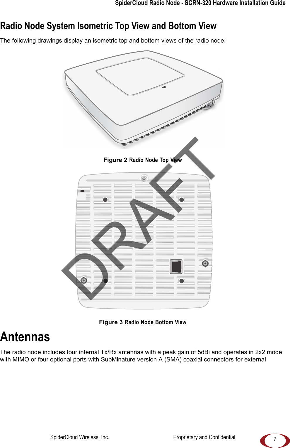 SpiderCloud Radio Node - SCRN-320 Hardware Installation Guide7Radio Node System Isometric Top View and Bottom ViewThe following drawings display an isometric top and bottom views of the radio node: Figure 2 Radio Node Top ViewFigure 3 Radio Node Bottom ViewAntennasThe radio node includes four internal Tx/Rx antennas with a peak gain of 5dBi and operates in 2x2 mode with MIMO or four optional ports with SubMinature version A (SMA) coaxial connectors for external DRAFTSpiderCloud Wireless, Inc. Proprietary and Confidential