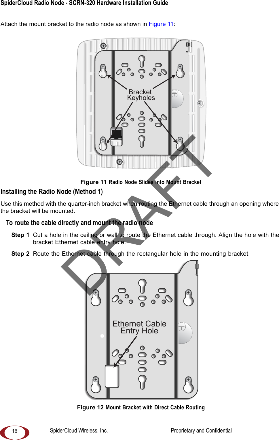 SpiderCloud Radio Node - SCRN-320 Hardware Installation Guide 16Attach the mount bracket to the radio node as shown in Figure 11: Figure 11 Radio Node Slides into Mount BracketInstalling the Radio Node (Method 1)Use this method with the quarter-inch bracket when routing the Ethernet cable through an opening where the bracket will be mounted.To route the cable directly and mount the radio nodeStep 1  Cut a hole in the ceiling or wall to route the Ethernet cable through. Align the hole with the bracket Ethernet cable entry hole.Step 2  Route the Ethernet cable through the rectangular hole in the mounting bracket. Figure 12 Mount Bracket with Direct Cable RoutingBracket KeyholesEthernet CableEntry HoleDRAFTSpiderCloud Wireless, Inc.                                              Proprietary and Confidential