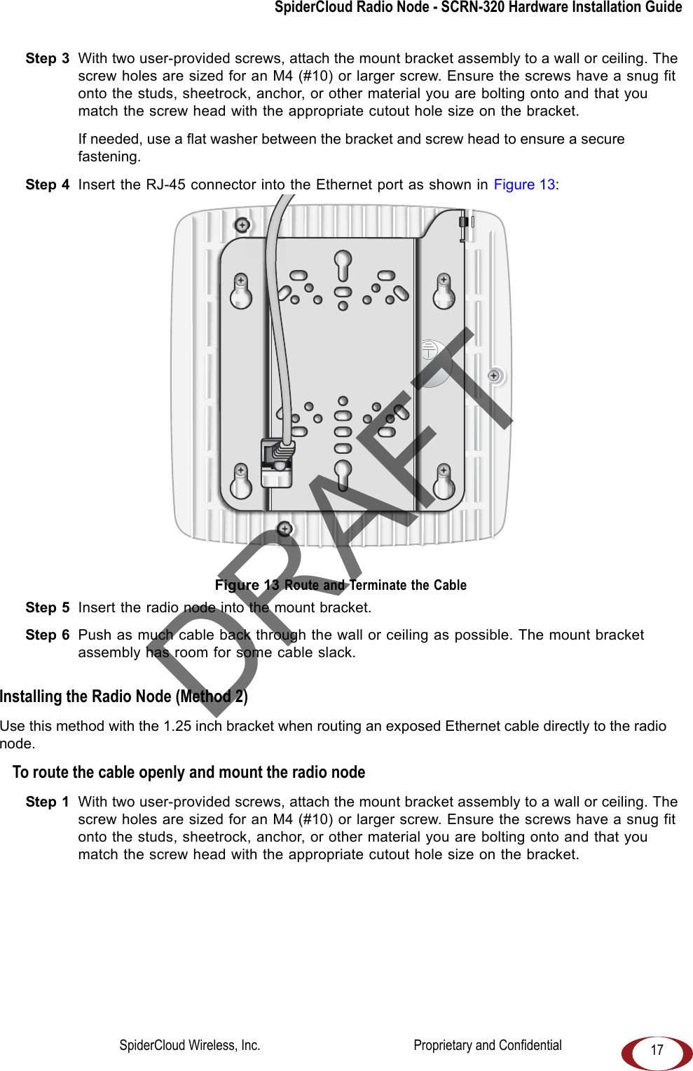 SpiderCloud Radio Node - SCRN-320 Hardware Installation Guide17Step 3  With two user-provided screws, attach the mount bracket assembly to a wall or ceiling. The screw holes are sized for an M4 (#10) or larger screw. Ensure the screws have a snug fit onto the studs, sheetrock, anchor, or other material you are bolting onto and that you match the screw head with the appropriate cutout hole size on the bracket. If needed, use a flat washer between the bracket and screw head to ensure a secure fastening.Step 4  Insert the RJ-45 connector into the Ethernet port as shown in Figure 13: Figure 13 Route and Terminate the CableStep 5  Insert the radio node into the mount bracket.Step 6  Push as much cable back through the wall or ceiling as possible. The mount bracket assembly has room for some cable slack. Installing the Radio Node (Method 2)Use this method with the 1.25 inch bracket when routing an exposed Ethernet cable directly to the radio node.To route the cable openly and mount the radio nodeStep 1  With two user-provided screws, attach the mount bracket assembly to a wall or ceiling. The screw holes are sized for an M4 (#10) or larger screw. Ensure the screws have a snug fit onto the studs, sheetrock, anchor, or other material you are bolting onto and that you match the screw head with the appropriate cutout hole size on the bracket. DRAFTSpiderCloud Wireless, Inc.                                              Proprietary and Confidential