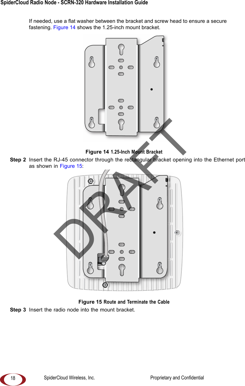 SpiderCloud Radio Node - SCRN-320 Hardware Installation Guide 18If needed, use a flat washer between the bracket and screw head to ensure a secure fastening. Figure 14 shows the 1.25-inch mount bracket.  Figure 14 1.25-Inch Mount BracketStep 2  Insert the RJ-45 connector through the rectangular bracket opening into the Ethernet port as shown in Figure 15: Figure 15 Route and Terminate the CableStep 3  Insert the radio node into the mount bracket. DRAFTSpiderCloud Wireless, Inc.                                              Proprietary and Confidential