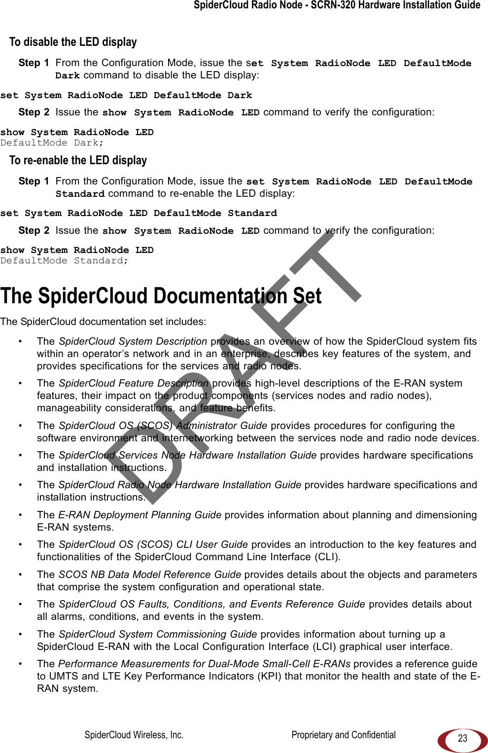 SpiderCloud Radio Node - SCRN-320 Hardware Installation Guide23To disable the LED displayStep 1  From the Configuration Mode, issue the set System RadioNode LED DefaultMode Dark command to disable the LED display:set System RadioNode LED DefaultMode DarkStep 2  Issue the show System RadioNode LED command to verify the configuration:show System RadioNode LEDDefaultMode Dark;To re-enable the LED displayStep 1  From the Configuration Mode, issue the set System RadioNode LED DefaultMode Standard command to re-enable the LED display:set System RadioNode LED DefaultMode StandardStep 2  Issue the show System RadioNode LED command to verify the configuration:show System RadioNode LEDDefaultMode Standard;The SpiderCloud Documentation SetThe SpiderCloud documentation set includes:•The SpiderCloud System Description provides an overview of how the SpiderCloud system fits within an operator’s network and in an enterprise, describes key features of the system, and provides specifications for the services and radio nodes.•The SpiderCloud Feature Description provides high-level descriptions of the E-RAN system features, their impact on the product components (services nodes and radio nodes), manageability considerations, and feature benefits.•The SpiderCloud OS (SCOS) Administrator Guide provides procedures for configuring the software environment and internetworking between the services node and radio node devices.•The SpiderCloud Services Node Hardware Installation Guide provides hardware specifications and installation instructions.•The SpiderCloud Radio Node Hardware Installation Guide provides hardware specifications and installation instructions.•The E-RAN Deployment Planning Guide provides information about planning and dimensioning E-RAN systems. •The SpiderCloud OS (SCOS) CLI User Guide provides an introduction to the key features and functionalities of the SpiderCloud Command Line Interface (CLI).•The SCOS NB Data Model Reference Guide provides details about the objects and parameters that comprise the system configuration and operational state.•The SpiderCloud OS Faults, Conditions, and Events Reference Guide provides details about all alarms, conditions, and events in the system.•The SpiderCloud System Commissioning Guide provides information about turning up a SpiderCloud E-RAN with the Local Configuration Interface (LCI) graphical user interface.•The Performance Measurements for Dual-Mode Small-Cell E-RANs provides a reference guide to UMTS and LTE Key Performance Indicators (KPI) that monitor the health and state of the E-RAN system.DRAFTSpiderCloud Wireless, Inc.                                              Proprietary and Confidential