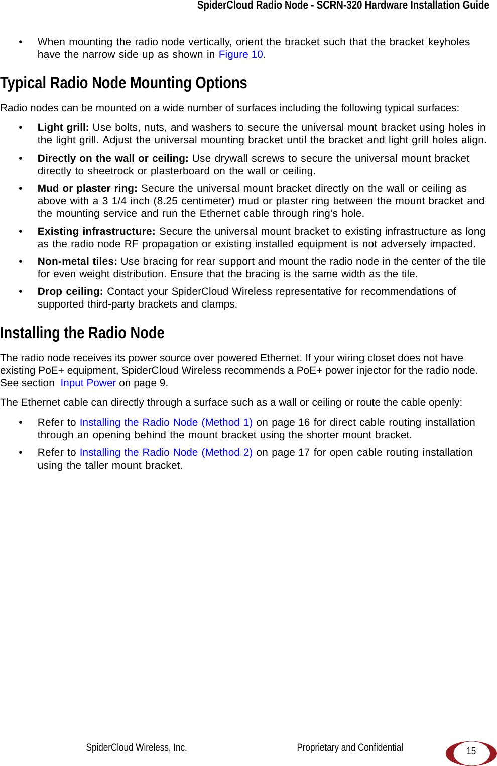 SpiderCloud Radio Node - SCRN-320 Hardware Installation Guide15• When mounting the radio node vertically, orient the bracket such that the bracket keyholes have the narrow side up as shown in Figure 10.Typical Radio Node Mounting OptionsRadio nodes can be mounted on a wide number of surfaces including the following typical surfaces:•Light grill: Use bolts, nuts, and washers to secure the universal mount bracket using holes in the light grill. Adjust the universal mounting bracket until the bracket and light grill holes align.•Directly on the wall or ceiling: Use drywall screws to secure the universal mount bracket directly to sheetrock or plasterboard on the wall or ceiling.•Mud or plaster ring: Secure the universal mount bracket directly on the wall or ceiling as above with a 3 1/4 inch (8.25 centimeter) mud or plaster ring between the mount bracket and the mounting service and run the Ethernet cable through ring’s hole. •Existing infrastructure: Secure the universal mount bracket to existing infrastructure as long as the radio node RF propagation or existing installed equipment is not adversely impacted.•Non-metal tiles: Use bracing for rear support and mount the radio node in the center of the tile for even weight distribution. Ensure that the bracing is the same width as the tile. •Drop ceiling: Contact your SpiderCloud Wireless representative for recommendations of supported third-party brackets and clamps.Installing the Radio NodeThe radio node receives its power source over powered Ethernet. If your wiring closet does not have existing PoE+ equipment, SpiderCloud Wireless recommends a PoE+ power injector for the radio node. See section  Input Power on page 9.The Ethernet cable can directly through a surface such as a wall or ceiling or route the cable openly:• Refer to Installing the Radio Node (Method 1) on page 16 for direct cable routing installation through an opening behind the mount bracket using the shorter mount bracket.• Refer to Installing the Radio Node (Method 2) on page 17 for open cable routing installation using the taller mount bracket.SpiderCloud Wireless, Inc.                                              Proprietary and Confidential