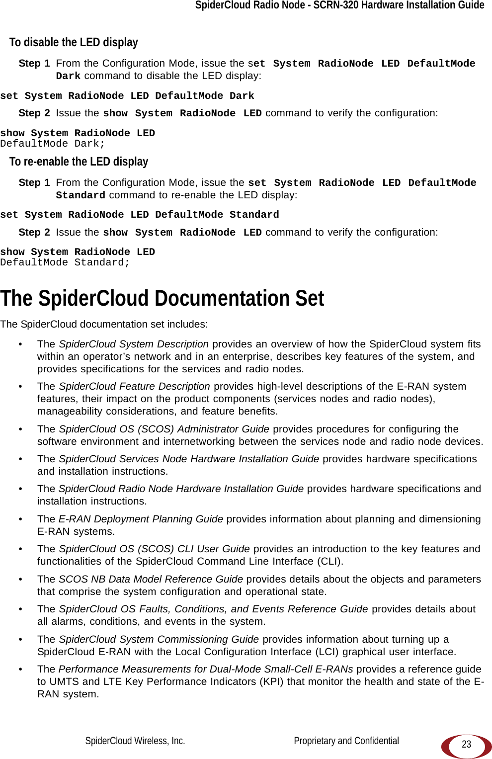 SpiderCloud Radio Node - SCRN-320 Hardware Installation Guide23To disable the LED displayStep 1  From the Configuration Mode, issue the set System RadioNode LED DefaultMode Dark command to disable the LED display:set System RadioNode LED DefaultMode DarkStep 2  Issue the show System RadioNode LED command to verify the configuration:show System RadioNode LEDDefaultMode Dark;To re-enable the LED displayStep 1  From the Configuration Mode, issue the set System RadioNode LED DefaultMode Standard command to re-enable the LED display:set System RadioNode LED DefaultMode StandardStep 2  Issue the show System RadioNode LED command to verify the configuration:show System RadioNode LEDDefaultMode Standard;The SpiderCloud Documentation SetThe SpiderCloud documentation set includes:•The SpiderCloud System Description provides an overview of how the SpiderCloud system fits within an operator’s network and in an enterprise, describes key features of the system, and provides specifications for the services and radio nodes.•The SpiderCloud Feature Description provides high-level descriptions of the E-RAN system features, their impact on the product components (services nodes and radio nodes), manageability considerations, and feature benefits.•The SpiderCloud OS (SCOS) Administrator Guide provides procedures for configuring the software environment and internetworking between the services node and radio node devices.•The SpiderCloud Services Node Hardware Installation Guide provides hardware specifications and installation instructions.•The SpiderCloud Radio Node Hardware Installation Guide provides hardware specifications and installation instructions.•The E-RAN Deployment Planning Guide provides information about planning and dimensioning E-RAN systems. •The SpiderCloud OS (SCOS) CLI User Guide provides an introduction to the key features and functionalities of the SpiderCloud Command Line Interface (CLI).•The SCOS NB Data Model Reference Guide provides details about the objects and parameters that comprise the system configuration and operational state.•The SpiderCloud OS Faults, Conditions, and Events Reference Guide provides details about all alarms, conditions, and events in the system.•The SpiderCloud System Commissioning Guide provides information about turning up a SpiderCloud E-RAN with the Local Configuration Interface (LCI) graphical user interface.•The Performance Measurements for Dual-Mode Small-Cell E-RANs provides a reference guide to UMTS and LTE Key Performance Indicators (KPI) that monitor the health and state of the E-RAN system.SpiderCloud Wireless, Inc.                                              Proprietary and Confidential