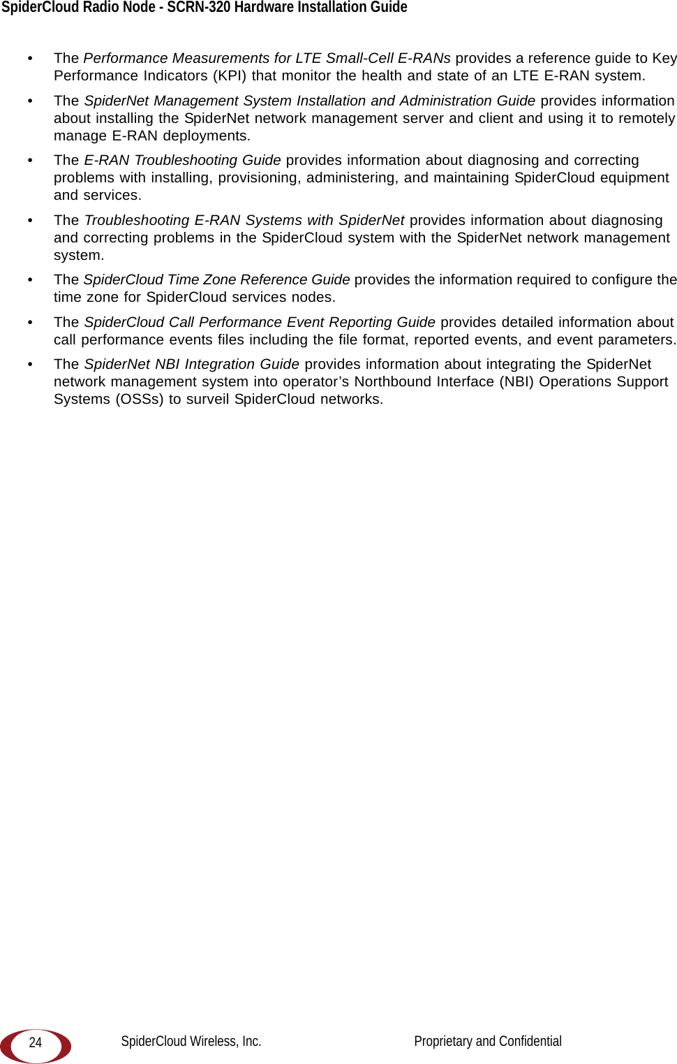 SpiderCloud Radio Node - SCRN-320 Hardware Installation Guide 24•The Performance Measurements for LTE Small-Cell E-RANs provides a reference guide to Key Performance Indicators (KPI) that monitor the health and state of an LTE E-RAN system.•The SpiderNet Management System Installation and Administration Guide provides information about installing the SpiderNet network management server and client and using it to remotely manage E-RAN deployments.•The E-RAN Troubleshooting Guide provides information about diagnosing and correcting problems with installing, provisioning, administering, and maintaining SpiderCloud equipment and services.•The Troubleshooting E-RAN Systems with SpiderNet provides information about diagnosing and correcting problems in the SpiderCloud system with the SpiderNet network management system.•The SpiderCloud Time Zone Reference Guide provides the information required to configure the time zone for SpiderCloud services nodes.•The SpiderCloud Call Performance Event Reporting Guide provides detailed information about call performance events files including the file format, reported events, and event parameters.•The SpiderNet NBI Integration Guide provides information about integrating the SpiderNet network management system into operator’s Northbound Interface (NBI) Operations Support Systems (OSSs) to surveil SpiderCloud networks. SpiderCloud Wireless, Inc.                                              Proprietary and Confidential