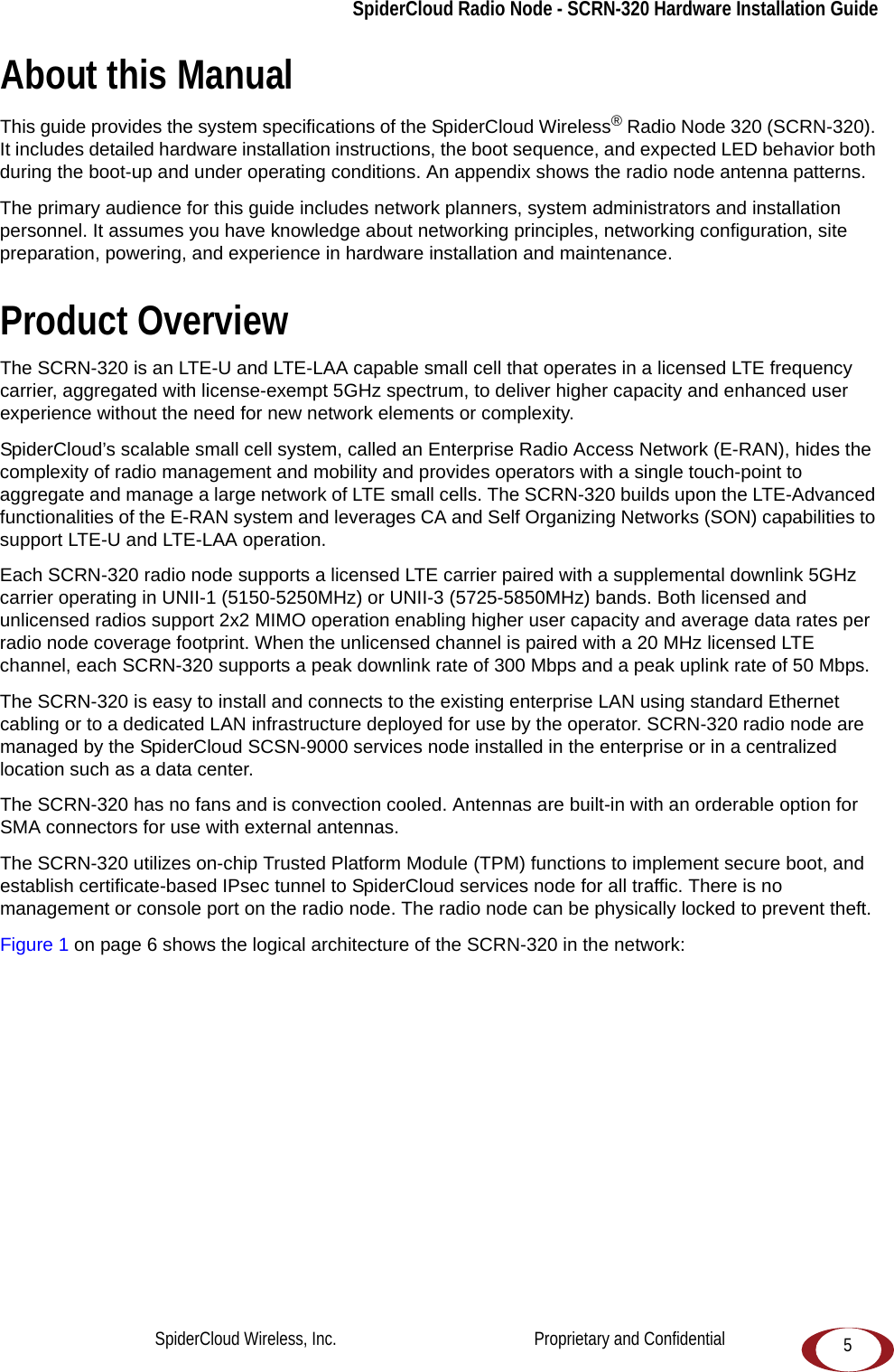 5SpiderCloud Radio Node - SCRN-320 Hardware Installation GuideAbout this ManualThis guide provides the system specifications of the SpiderCloud Wireless® Radio Node 320 (SCRN-320). It includes detailed hardware installation instructions, the boot sequence, and expected LED behavior both during the boot-up and under operating conditions. An appendix shows the radio node antenna patterns. The primary audience for this guide includes network planners, system administrators and installation personnel. It assumes you have knowledge about networking principles, networking configuration, site preparation, powering, and experience in hardware installation and maintenance.Product OverviewThe SCRN-320 is an LTE-U and LTE-LAA capable small cell that operates in a licensed LTE frequency carrier, aggregated with license-exempt 5GHz spectrum, to deliver higher capacity and enhanced user experience without the need for new network elements or complexity.SpiderCloud’s scalable small cell system, called an Enterprise Radio Access Network (E-RAN), hides the complexity of radio management and mobility and provides operators with a single touch-point to aggregate and manage a large network of LTE small cells. The SCRN-320 builds upon the LTE-Advanced functionalities of the E-RAN system and leverages CA and Self Organizing Networks (SON) capabilities to support LTE-U and LTE-LAA operation.Each SCRN-320 radio node supports a licensed LTE carrier paired with a supplemental downlink 5GHz carrier operating in UNII-1 (5150-5250MHz) or UNII-3 (5725-5850MHz) bands. Both licensed and unlicensed radios support 2x2 MIMO operation enabling higher user capacity and average data rates per radio node coverage footprint. When the unlicensed channel is paired with a 20 MHz licensed LTE channel, each SCRN-320 supports a peak downlink rate of 300 Mbps and a peak uplink rate of 50 Mbps. The SCRN-320 is easy to install and connects to the existing enterprise LAN using standard Ethernet cabling or to a dedicated LAN infrastructure deployed for use by the operator. SCRN-320 radio node are managed by the SpiderCloud SCSN-9000 services node installed in the enterprise or in a centralized location such as a data center. The SCRN-320 has no fans and is convection cooled. Antennas are built-in with an orderable option for SMA connectors for use with external antennas.The SCRN-320 utilizes on-chip Trusted Platform Module (TPM) functions to implement secure boot, and establish certificate-based IPsec tunnel to SpiderCloud services node for all traffic. There is no management or console port on the radio node. The radio node can be physically locked to prevent theft.Figure 1 on page 6 shows the logical architecture of the SCRN-320 in the network: SpiderCloud Wireless, Inc.                                              Proprietary and Confidential