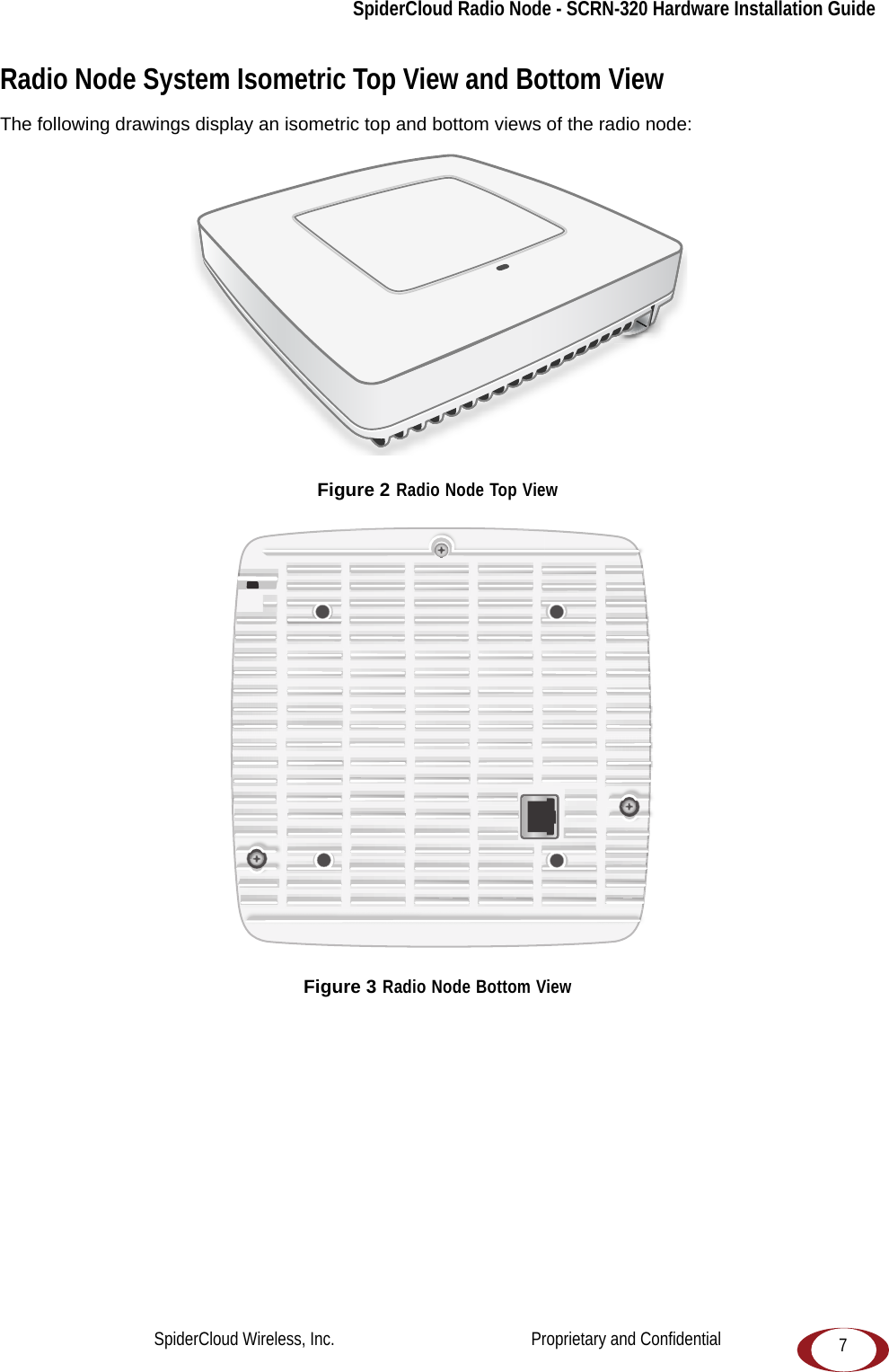 SpiderCloud Radio Node - SCRN-320 Hardware Installation Guide7Radio Node System Isometric Top View and Bottom ViewThe following drawings display an isometric top and bottom views of the radio node: Figure 2 Radio Node Top ViewFigure 3 Radio Node Bottom ViewSpiderCloud Wireless, Inc.                                              Proprietary and Confidential