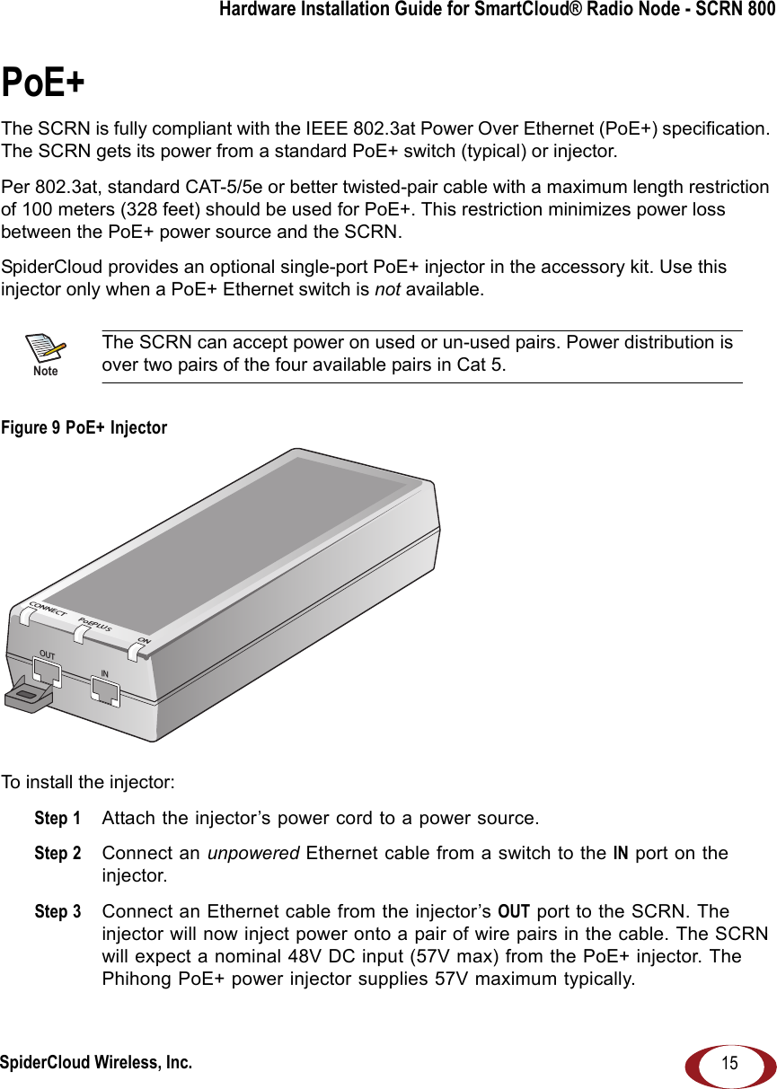 SpiderCloud Wireless, Inc.Hardware Installation Guide for SmartCloud® Radio Node - SCRN 80015PoE+The SCRN is fully compliant with the IEEE 802.3at Power Over Ethernet (PoE+) specification. The SCRN gets its power from a standard PoE+ switch (typical) or injector.Per 802.3at, standard CAT-5/5e or better twisted-pair cable with a maximum length restriction of 100 meters (328 feet) should be used for PoE+. This restriction minimizes power loss between the PoE+ power source and the SCRN. SpiderCloud provides an optional single-port PoE+ injector in the accessory kit. Use this injector only when a PoE+ Ethernet switch is not available. Figure 9 PoE+ Injector To install the injector:Step 1  Attach the injector’s power cord to a power source.Step 2  Connect an unpowered Ethernet cable from a switch to the IN port on the injector. Step 3  Connect an Ethernet cable from the injector’s OUT port to the SCRN. The injector will now inject power onto a pair of wire pairs in the cable. The SCRN will expect a nominal 48V DC input (57V max) from the PoE+ injector. The Phihong PoE+ power injector supplies 57V maximum typically.NoteThe SCRN can accept power on used or un-used pairs. Power distribution is over two pairs of the four available pairs in Cat 5.OUT INCONNECTPoEPLUSON