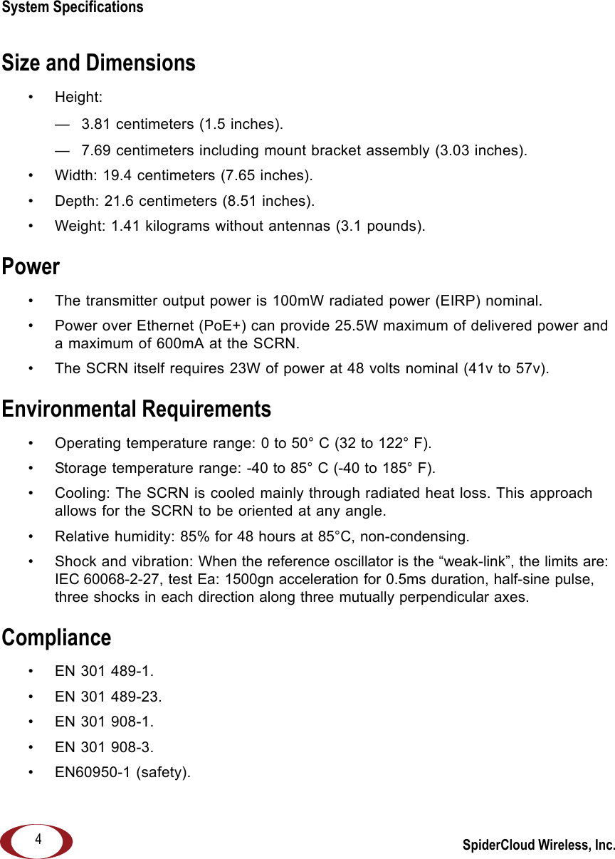 SpiderCloud Wireless, Inc.System Specifications   4Size and Dimensions• Height:  — 3.81 centimeters (1.5 inches).— 7.69 centimeters including mount bracket assembly (3.03 inches).• Width: 19.4 centimeters (7.65 inches).• Depth: 21.6 centimeters (8.51 inches).• Weight: 1.41 kilograms without antennas (3.1 pounds).Power• The transmitter output power is 100mW radiated power (EIRP) nominal. • Power over Ethernet (PoE+) can provide 25.5W maximum of delivered power and a maximum of 600mA at the SCRN.• The SCRN itself requires 23W of power at 48 volts nominal (41v to 57v).Environmental Requirements• Operating temperature range: 0 to 50° C (32 to 122° F).• Storage temperature range: -40 to 85° C (-40 to 185° F).• Cooling: The SCRN is cooled mainly through radiated heat loss. This approach allows for the SCRN to be oriented at any angle.• Relative humidity: 85% for 48 hours at 85°C, non-condensing.• Shock and vibration: When the reference oscillator is the “weak-link”, the limits are: IEC 60068-2-27, test Ea: 1500gn acceleration for 0.5ms duration, half-sine pulse, three shocks in each direction along three mutually perpendicular axes.Compliance• EN 301 489-1.• EN 301 489-23.• EN 301 908-1.• EN 301 908-3.• EN60950-1 (safety).