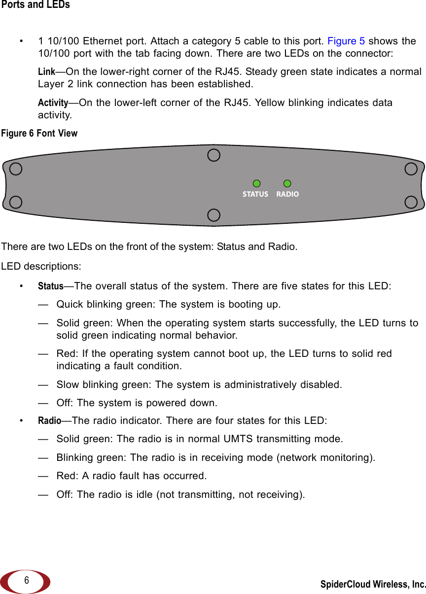 SpiderCloud Wireless, Inc.Ports and LEDs   6• 1 10/100 Ethernet port. Attach a category 5 cable to this port. Figure 5 shows the 10/100 port with the tab facing down. There are two LEDs on the connector:Link—On the lower-right corner of the RJ45. Steady green state indicates a normal Layer 2 link connection has been established. Activity—On the lower-left corner of the RJ45. Yellow blinking indicates data activity. Figure 6 Font ViewThere are two LEDs on the front of the system: Status and Radio.LED descriptions:•Status—The overall status of the system. There are five states for this LED: — Quick blinking green: The system is booting up.— Solid green: When the operating system starts successfully, the LED turns to solid green indicating normal behavior.— Red: If the operating system cannot boot up, the LED turns to solid red indicating a fault condition.— Slow blinking green: The system is administratively disabled. — Off: The system is powered down.•Radio—The radio indicator. There are four states for this LED: — Solid green: The radio is in normal UMTS transmitting mode.— Blinking green: The radio is in receiving mode (network monitoring).— Red: A radio fault has occurred. — Off: The radio is idle (not transmitting, not receiving).RADIOSTATUS