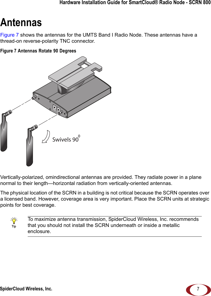 SpiderCloud Wireless, Inc.Hardware Installation Guide for SmartCloud® Radio Node - SCRN 8007AntennasFigure 7 shows the antennas for the UMTS Band I Radio Node. These antennas have a thread-on reverse-polarity TNC connector.Figure 7 Antennas Rotate 90 DegreesVertically-polarized, omindirectional antennas are provided. They radiate power in a plane normal to their length—horizontal radiation from vertically-oriented antennas.The physical location of the SCRN in a building is not critical because the SCRN operates over a licensed band. However, coverage area is very important. Place the SCRN units at strategic points for best coverage.TipTo maximize antenna transmission, SpiderCloud Wireless, Inc. recommends that you should not install the SCRN underneath or inside a metallic enclosure.Swivels 900ANT BANT AETHERNETCONSOLE