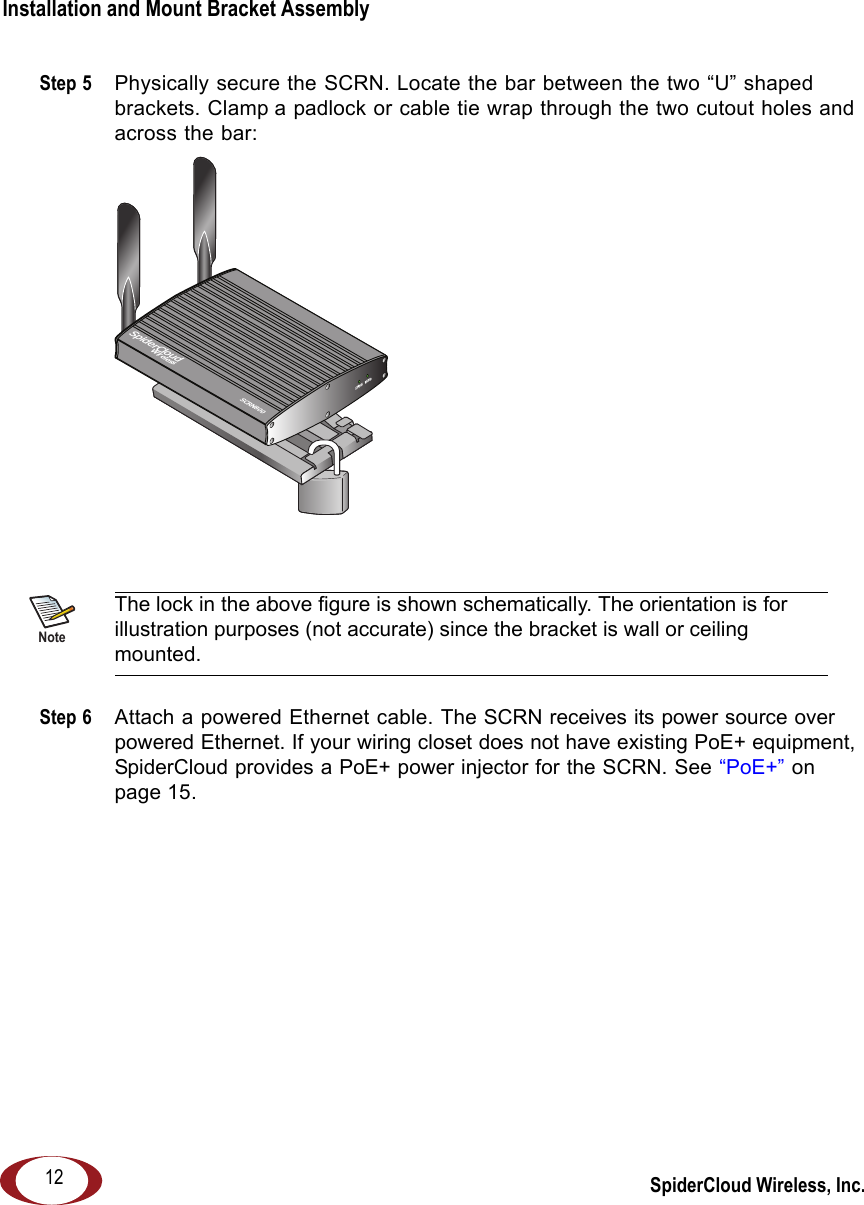 SpiderCloud Wireless, Inc.Installation and Mount Bracket Assembly   12Step 5  Physically secure the SCRN. Locate the bar between the two “U” shaped brackets. Clamp a padlock or cable tie wrap through the two cutout holes and across the bar:Step 6  Attach a powered Ethernet cable. The SCRN receives its power source over powered Ethernet. If your wiring closet does not have existing PoE+ equipment, SpiderCloud provides a PoE+ power injector for the SCRN. See “PoE+” on page 15.NoteThe lock in the above figure is shown schematically. The orientation is for illustration purposes (not accurate) since the bracket is wall or ceiling mounted.RADIOSTATUSSpiderCloudWirelessSCRN800