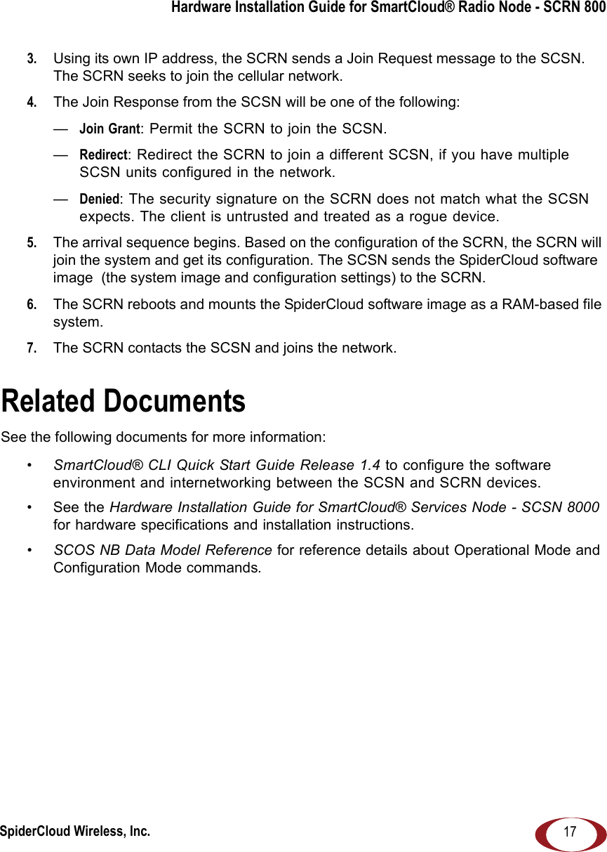 SpiderCloud Wireless, Inc.Hardware Installation Guide for SmartCloud® Radio Node - SCRN 800173.  Using its own IP address, the SCRN sends a Join Request message to the SCSN. The SCRN seeks to join the cellular network. 4.  The Join Response from the SCSN will be one of the following:—Join Grant: Permit the SCRN to join the SCSN.—Redirect: Redirect the SCRN to join a different SCSN, if you have multiple SCSN units configured in the network. —Denied: The security signature on the SCRN does not match what the SCSN expects. The client is untrusted and treated as a rogue device. 5.  The arrival sequence begins. Based on the configuration of the SCRN, the SCRN will join the system and get its configuration. The SCSN sends the SpiderCloud software image  (the system image and configuration settings) to the SCRN. 6.  The SCRN reboots and mounts the SpiderCloud software image as a RAM-based file system. 7.  The SCRN contacts the SCSN and joins the network.Related DocumentsSee the following documents for more information:•SmartCloud® CLI Quick Start Guide Release 1.4 to configure the software environment and internetworking between the SCSN and SCRN devices.•See the Hardware Installation Guide for SmartCloud® Services Node - SCSN 8000 for hardware specifications and installation instructions.•SCOS NB Data Model Reference for reference details about Operational Mode and Configuration Mode commands.