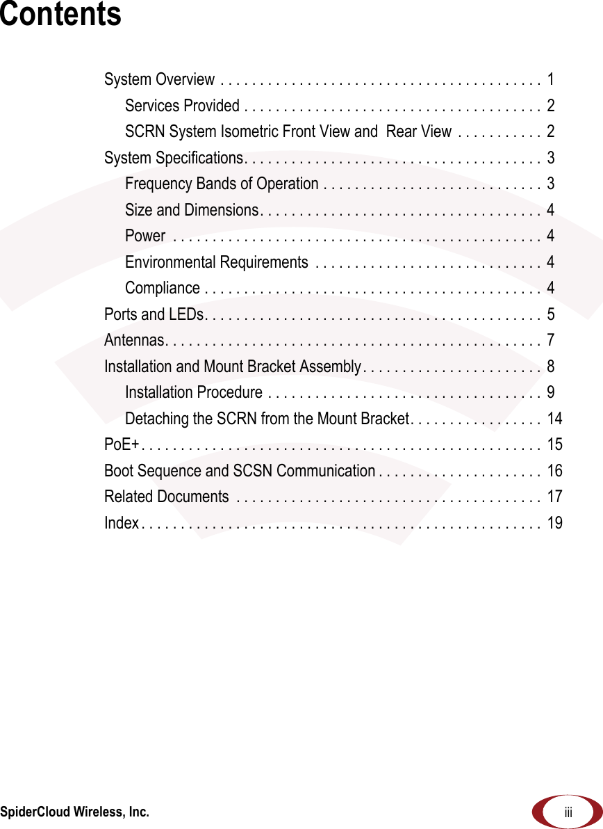 SpiderCloud Wireless, Inc. iiiContentsSystem Overview . . . . . . . . . . . . . . . . . . . . . . . . . . . . . . . . . . . . . . . . .  1Services Provided . . . . . . . . . . . . . . . . . . . . . . . . . . . . . . . . . . . . . .  2SCRN System Isometric Front View and  Rear View  . . . . . . . . . . .  2System Specifications. . . . . . . . . . . . . . . . . . . . . . . . . . . . . . . . . . . . . .  3Frequency Bands of Operation . . . . . . . . . . . . . . . . . . . . . . . . . . . .  3Size and Dimensions. . . . . . . . . . . . . . . . . . . . . . . . . . . . . . . . . . . .  4Power  . . . . . . . . . . . . . . . . . . . . . . . . . . . . . . . . . . . . . . . . . . . . . . .  4Environmental Requirements  . . . . . . . . . . . . . . . . . . . . . . . . . . . . .  4Compliance . . . . . . . . . . . . . . . . . . . . . . . . . . . . . . . . . . . . . . . . . . .  4Ports and LEDs. . . . . . . . . . . . . . . . . . . . . . . . . . . . . . . . . . . . . . . . . . .  5Antennas. . . . . . . . . . . . . . . . . . . . . . . . . . . . . . . . . . . . . . . . . . . . . . . .  7Installation and Mount Bracket Assembly. . . . . . . . . . . . . . . . . . . . . . .  8Installation Procedure . . . . . . . . . . . . . . . . . . . . . . . . . . . . . . . . . . .  9Detaching the SCRN from the Mount Bracket. . . . . . . . . . . . . . . . .  14PoE+. . . . . . . . . . . . . . . . . . . . . . . . . . . . . . . . . . . . . . . . . . . . . . . . . . . 15Boot Sequence and SCSN Communication . . . . . . . . . . . . . . . . . . . . .  16Related Documents  . . . . . . . . . . . . . . . . . . . . . . . . . . . . . . . . . . . . . . .  17Index . . . . . . . . . . . . . . . . . . . . . . . . . . . . . . . . . . . . . . . . . . . . . . . . . . .  19