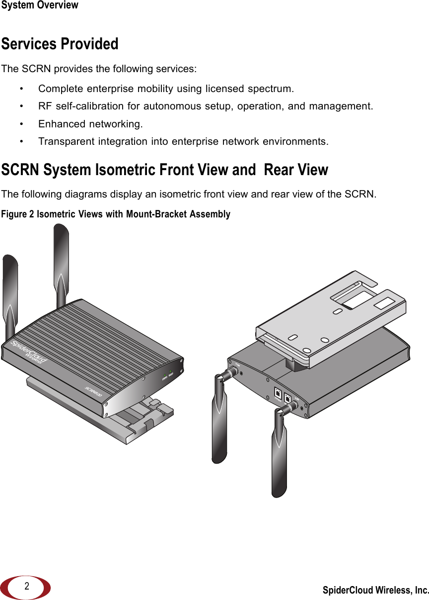 SpiderCloud Wireless, Inc.System Overview   2Services ProvidedThe SCRN provides the following services:• Complete enterprise mobility using licensed spectrum.• RF self-calibration for autonomous setup, operation, and management.• Enhanced networking.• Transparent integration into enterprise network environments.SCRN System Isometric Front View and  Rear ViewThe following diagrams display an isometric front view and rear view of the SCRN.Figure 2 Isometric Views with Mount-Bracket AssemblyANT BANT AETHERNET CONSO LEANT BRADIOSTATUSSpiderCloudWirelessSCRN800