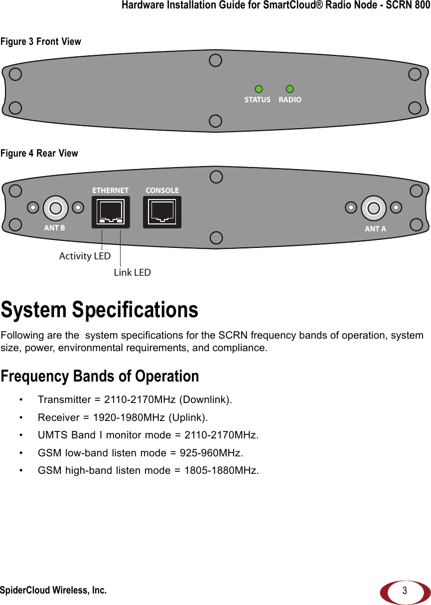 SpiderCloud Wireless, Inc.Hardware Installation Guide for SmartCloud® Radio Node - SCRN 8003Figure 3 Front ViewFigure 4 Rear ViewSystem SpecificationsFollowing are the  system specifications for the SCRN frequency bands of operation, system size, power, environmental requirements, and compliance. Frequency Bands of Operation• Transmitter = 2110-2170MHz (Downlink).• Receiver = 1920-1980MHz (Uplink).• UMTS Band I monitor mode = 2110-2170MHz.• GSM low-band listen mode = 925-960MHz.• GSM high-band listen mode = 1805-1880MHz.RADIOSTATUSANT B ANT AETHERNET CONSOLELink LEDActivity LED 