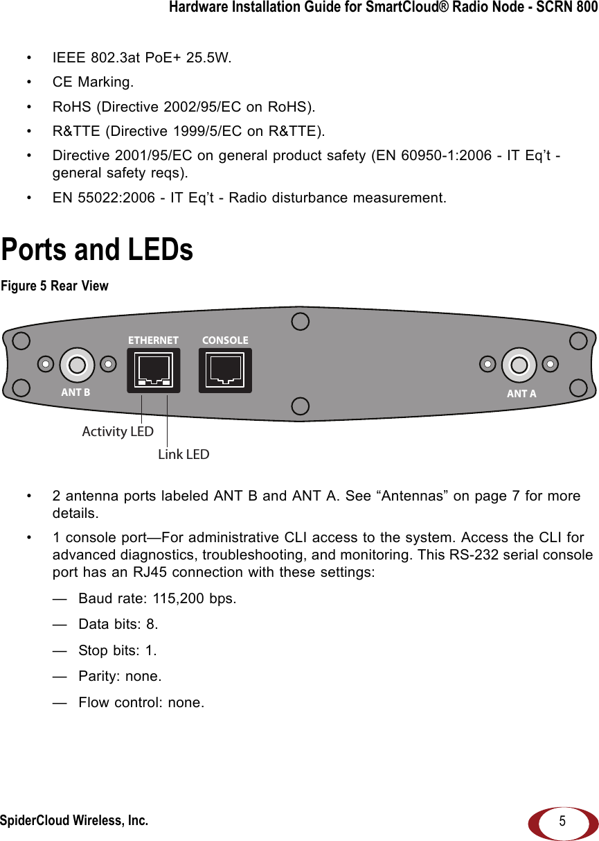 SpiderCloud Wireless, Inc.Hardware Installation Guide for SmartCloud® Radio Node - SCRN 8005• IEEE 802.3at PoE+ 25.5W.• CE Marking.• RoHS (Directive 2002/95/EC on RoHS).• R&amp;TTE (Directive 1999/5/EC on R&amp;TTE).• Directive 2001/95/EC on general product safety (EN 60950-1:2006 - IT Eq’t - general safety reqs).• EN 55022:2006 - IT Eq’t - Radio disturbance measurement.Ports and LEDsFigure 5 Rear View• 2 antenna ports labeled ANT B and ANT A. See “Antennas” on page 7 for more details.• 1 console port—For administrative CLI access to the system. Access the CLI for advanced diagnostics, troubleshooting, and monitoring. This RS-232 serial console port has an RJ45 connection with these settings:— Baud rate: 115,200 bps.— Data bits: 8.— Stop bits: 1.— Parity: none.— Flow control: none.ANT B ANT AETHERNET CONSOLELink LEDActivity LED