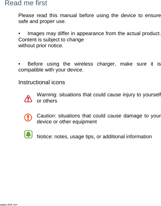 spigen.desk.com Read me first Please read this manual before using the device to ensure safe and proper use.  •   Images may differ in appearance from the actual product. Content is subject to change without prior notice.   •   Before using the wireless charger, make sure it is compatible with your device.  Instructional icons  Warning: situations that could cause injury to yourself or othersCaution: situations that could cause damage to your device or other equipment Notice: notes, usage tips, or additional information          