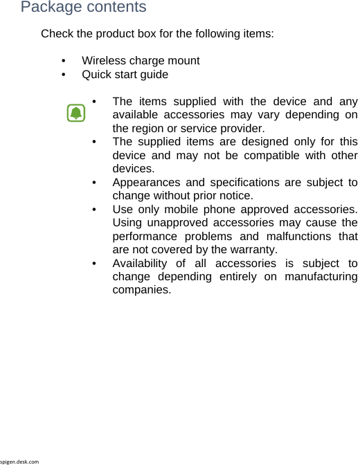 spigen.desk.com Package contents Check the product box for the following items:  •   Wireless charge mount •   Quick start guide  •   The items supplied with the device and any available accessories may vary depending on the region or service provider.•   The supplied items are designed only for this device and may not be compatible with other devices. •   Appearances and specifications are subject to change without prior notice. •   Use only mobile phone approved accessories. Using unapproved accessories may cause the performance problems and malfunctions that are not covered by the warranty. •   Availability of all accessories is subject to change depending entirely on manufacturing companies.           
