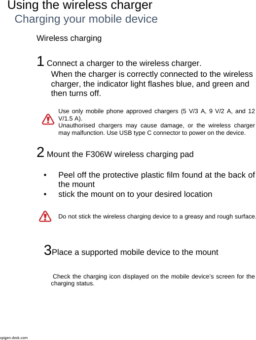 spigen.desk.comUsing the wireless charger Charging your mobile device Wireless charging  1 Connect a charger to the wireless charger.When the charger is correctly connected to the wireless charger, the indicator light flashes blue, and green and then turns off.   Use only mobile phone approved chargers (5 V/3 A, 9 V/2 A, and 12 V/1.5 A).Unauthorised chargers may cause damage, or the wireless charger may malfunction. Use USB type C connector to power on the device.  2 Mount the F306W wireless charging pad  •   Peel off the protective plastic film found at the back of the mount •   stick the mount on to your desired location Do not stick the wireless charging device to a greasy and rough surface.     3Place a supported mobile device to the mount   Check the charging icon displayed on the mobile device’s screen for the charging status.   