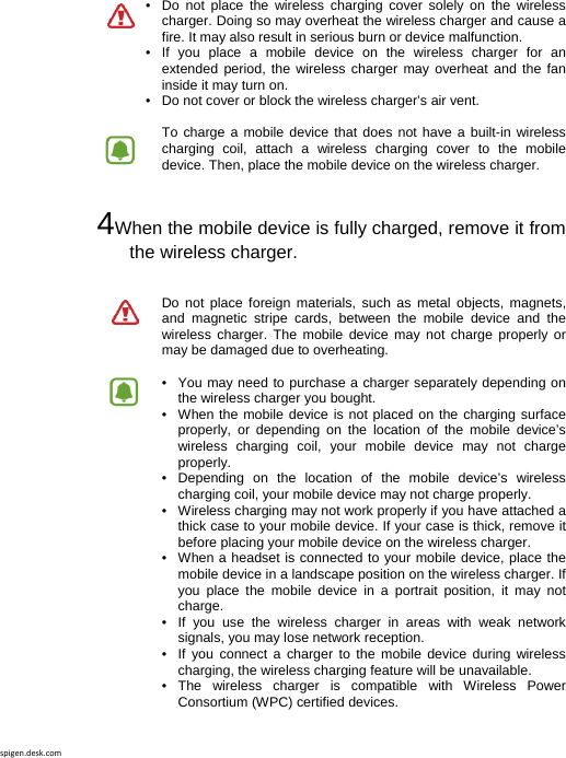 spigen.desk.com•  Do not place the wireless charging cover solely on the wireless charger. Doing so may overheat the wireless charger and cause a fire. It may also result in serious burn or device malfunction.•  If you place a mobile device on the wireless charger for an extended period, the wireless charger may overheat and the fan inside it may turn on. •   Do not cover or block the wireless charger’s air vent.  To charge a mobile device that does not have a built-in wireless charging coil, attach a wireless charging cover to the mobile device. Then, place the mobile device on the wireless charger.  4When the mobile device is fully charged, remove it from the wireless charger.Do not place foreign materials, such as metal objects, magnets, and magnetic stripe cards, between the mobile device and the wireless charger. The mobile device may not charge properly or may be damaged due to overheating.  •   You may need to purchase a charger separately depending on the wireless charger you bought.•  When the mobile device is not placed on the charging surface properly, or depending on the location of the mobile device’s wireless charging coil, your mobile device may not charge properly. •  Depending on the location of the mobile device’s wireless charging coil, your mobile device may not charge properly. •   Wireless charging may not work properly if you have attached a thick case to your mobile device. If your case is thick, remove it before placing your mobile device on the wireless charger. •   When a headset is connected to your mobile device, place the mobile device in a landscape position on the wireless charger. If you place the mobile device in a portrait position, it may not charge. •  If you use the wireless charger in areas with weak network signals, you may lose network reception. •  If you connect a charger to the mobile device during wireless charging, the wireless charging feature will be unavailable. •  The wireless charger is compatible with Wireless Power Consortium (WPC) certified devices. 