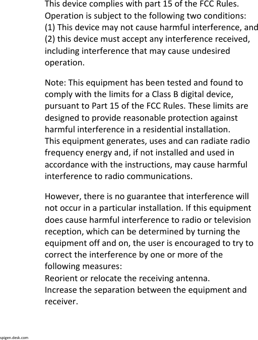 spigen.desk.comThisdevicecomplieswithpart15oftheFCCRules.Operationissubjecttothefollowingtwoconditions:(1)Thisdevicemaynotcauseharmfulinterference,and(2)thisdevicemustacceptanyinterferencereceived,includinginterferencethatmaycauseundesiredoperation.Note:ThisequipmenthasbeentestedandfoundtocomplywiththelimitsforaClassBdigitaldevice,pursuanttoPart15oftheFCCRules.Theselimitsaredesignedtoprovidereasonableprotectionagainstharmfulinterferenceinaresidentialinstallation.Thisequipmentgenerates,usesandcanradiateradiofrequencyenergyand,ifnotinstalledandusedinaccordancewiththeinstructions,maycauseharmfulinterferencetoradiocommunications.However,thereisnoguaranteethatinterferencewillnotoccurinaparticularinstallation.Ifthisequipmentdoescauseharmfulinterferencetoradioortelevisionreception,whichcanbedeterminedbyturningtheequipmentoffandon,theuserisencouragedtotrytocorrecttheinterferencebyoneormoreofthefollowingmeasures:Reorientorrelocatethereceivingantenna.Increasetheseparationbetweentheequipmentandreceiver.