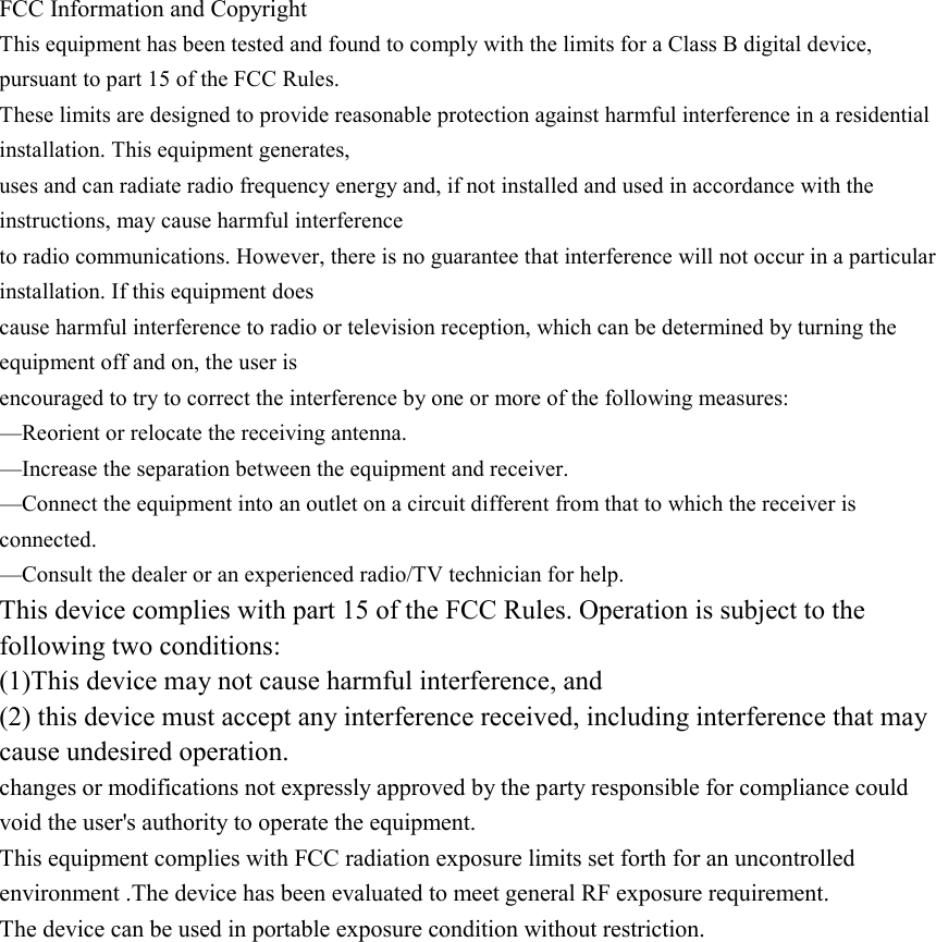 FCC Information and Copyright This equipment has been tested and found to comply with the limits for a Class B digital device, pursuant to part 15 of the FCC Rules. These limits are designed to provide reasonable protection against harmful interference in a residential installation. This equipment generates, uses and can radiate radio frequency energy and, if not installed and used in accordance with the instructions, may cause harmful interference to radio communications. However, there is no guarantee that interference will not occur in a particular installation. If this equipment does cause harmful interference to radio or television reception, which can be determined by turning the equipment off and on, the user is encouraged to try to correct the interference by one or more of the following measures: —Reorient or relocate the receiving antenna. —Increase the separation between the equipment and receiver. —Connect the equipment into an outlet on a circuit different from that to which the receiver is connected. —Consult the dealer or an experienced radio/TV technician for help. This device complies with part 15 of the FCC Rules. Operation is subject to the following two conditions: (1)This device may not cause harmful interference, and (2) this device must accept any interference received, including interference that may cause undesired operation. changes or modifications not expressly approved by the party responsible for compliance could void the user&apos;s authority to operate the equipment. This equipment complies with FCC radiation exposure limits set forth for an uncontrolled environment .The device has been evaluated to meet general RF exposure requirement. The device can be used in portable exposure condition without restriction. 