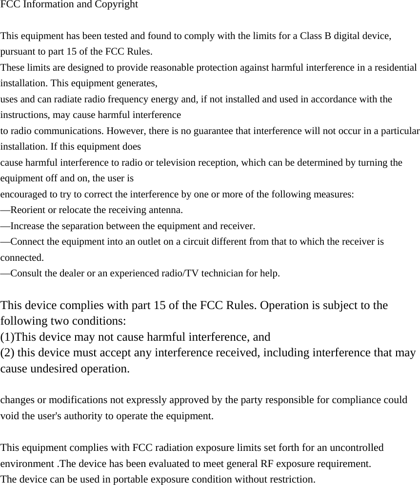  FCC Information and Copyright  This equipment has been tested and found to comply with the limits for a Class B digital device, pursuant to part 15 of the FCC Rules. These limits are designed to provide reasonable protection against harmful interference in a residential installation. This equipment generates, uses and can radiate radio frequency energy and, if not installed and used in accordance with the instructions, may cause harmful interference to radio communications. However, there is no guarantee that interference will not occur in a particular installation. If this equipment does cause harmful interference to radio or television reception, which can be determined by turning the equipment off and on, the user is encouraged to try to correct the interference by one or more of the following measures: —Reorient or relocate the receiving antenna. —Increase the separation between the equipment and receiver. —Connect the equipment into an outlet on a circuit different from that to which the receiver is connected. —Consult the dealer or an experienced radio/TV technician for help.  This device complies with part 15 of the FCC Rules. Operation is subject to the following two conditions: (1)This device may not cause harmful interference, and   (2) this device must accept any interference received, including interference that may cause undesired operation.  changes or modifications not expressly approved by the party responsible for compliance could void the user&apos;s authority to operate the equipment.  This equipment complies with FCC radiation exposure limits set forth for an uncontrolled environment .The device has been evaluated to meet general RF exposure requirement. The device can be used in portable exposure condition without restriction.            