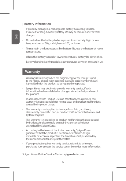|  Battery Information-  If properly managed, a rechargeable battery has a long valid life.   If unused for long, however, battery life may be reduced after several   charges.-  Do not allow the battery to be exposed to extremely high or low    temperatures of 50℃or higher or -10℃or lower.-  To maintain the longest possible battery life, use the battery at room   temperature.-  When the battery is used at low temperatures, battery life diminishes.- Battery charging is only possible at temperatures between10℃and45℃.-  Warranty is valid only when the original copy of the receipt issued    to the first pu chaser (with purchase date and serial number shown)    is provided with the product to be repaired or replaced.-  Spigen Korea may decline to provide warranty service, if such    information has been deleted or changed since the first pu chase of    the product.-  In accordance with Product Use and Maintenance Guidelines, this    warranty is not responsible for normal wear and product malfunctions    caused by improper usage.  -  This warranty is not applied to damage from fluid , accidents,    disassembly or modific tion, or product malfunctions that are caused    by force majeure -  This warranty is not applied to product malfunctions that are caused    by inadequate disassembly or repair by a person who is not   authorized by Spigen Korea.-  According to the terms of the limited warranty, Spigen Korea    guarantees that the product is free from defects with design,   materials, or technical aspects at the time it was first pu chased by    the consumer and for one year thereafter.-  If your product requires warranty service, return it to where you    purchased it, or contact the service center below for more information.Spigen Korea Online Service Center: spigen.desk.comWarrantyENG12