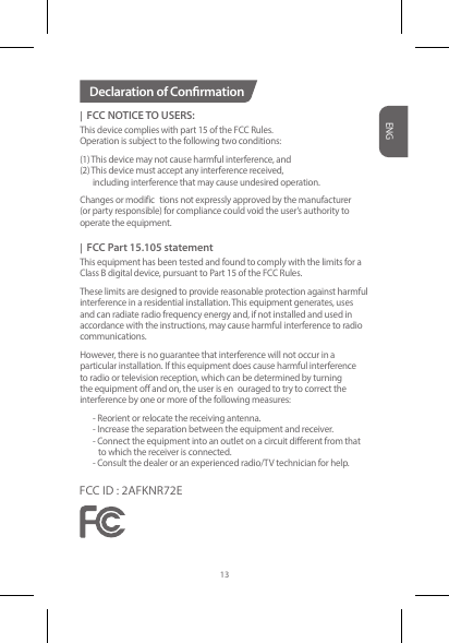 |  FCC NOTICE TO USERS:This device complies with part 15 of the FCC Rules. Operation is subject to the following two conditions:(1) This device may not cause harmful interference, and (2) This device must accept any interference received,   including interference that may cause undesired operation. Changes or modific tions not expressly approved by the manufacturer (or party responsible) for compliance could void the user’s authority to operate the equipment. |  FCC Part 15.105 statementThis equipment has been tested and found to comply with the limits for a Class B digital device, pursuant to Part 15 of the FCC Rules. These limits are designed to provide reasonable protection against harmful interference in a residential installation. This equipment generates, uses and can radiate radio frequency energy and, if not installed and used in accordance with the instructions, may cause harmful interference to radiocommunications. However, there is no guarantee that interference will not occur in a particular installation. If this equipment does cause harmful interference to radio or television reception, which can be determined by turning the equipment off and on, the user is en ouraged to try to correct the interference by one or more of the following measures:   - Reorient or relocate the receiving antenna.  - Increase the separation between the equipment and receiver.  - Connect the equipment into an outlet on a circuit dierent from that       to which the receiver is connected.  - Consult the dealer or an experienced radio/TV technician for help.Declaration of ConrmationENG13FCC ID : 2AFKNR72E