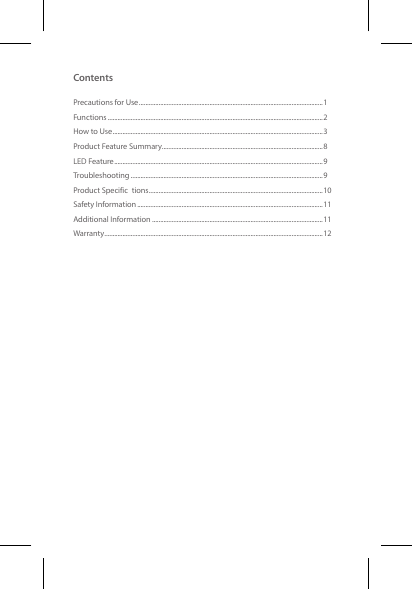 ContentsPrecautions for Use ................................................................................................................1Functions ...................................................................................................................................2How to Use ................................................................................................................................3Product Feature Summary ..................................................................................................8LED Feature ...............................................................................................................................9Troubleshooting .....................................................................................................................9Product Specific tions ..........................................................................................................10Safety Information .................................................................................................................11Additional Information ........................................................................................................11Warranty .....................................................................................................................................12