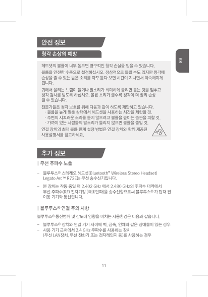 안전 정보추가 정보| 무선 주파수 노출- 블루투스® 스테레오헤드셋(Bluetooth®WirelessStereoHeadset) LegatoArc™R72E는무선송수신기입니다.- 본장치는작동중일때2.402GHz에서2.480GHz의주파수대역에서 무선주파수(RF)전자기장(극초단파)을송수신함으로써블루투스® 가탑재된 이동기기와통신합니다.| 블루투스® 연결 주의 사항 블루투스® 통신범위및감도에영향을미치는사용환경은다음과같습니다.- 블루투스®장치와연결기기사이에벽,금속,인체와같은장애물이있는경우- 사용기기근처에서2.4GHz주파수를사용하는장치 (무선LAN장치,무선전화기또는전자레인지등)를사용하는경우청각 손상의 예방헤드셋의볼륨이너무높으면영구적인청각손실을입을수있습니다.볼륨을안전한수준으로설정하십시오.정상적으로들릴수도있지만청각에손상을줄수있는높은소리를자꾸듣다보면시간이지나면서익숙해지게됩니다.귀에서울리는느낌이들거나말소리가희미하게들리면듣는것을멈추고청각검사를받도록하십시오.볼륨소리가클수록청각이더빨리손상될수있습니다.전문가들은청각보호를위해다음과같이하도록제안하고있습니다.·볼륨을높게맞춘상태에서헤드셋을사용하는시간을제한할것.·주변의시끄러운소리를듣지않으려고볼륨을높이는습관을피할것.·가까이있는사람들의말소리가들리지않으면볼륨을줄일것.연결장치의최대볼륨한계설정방법은연결장치와함께제공된사용설명서를참고하세요.11KR