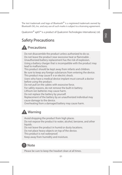 The test trademark and logo of Bluetooth® is a registered trademark owned by Bluetooth SIG, Inc. and any use of such marks is subject to a licensing agreement.Qualcomm® aptX™ is a product of Qualcomm Technologies International, Ltd.Safety PrecautionsDo not disassemble the product unless authorized to do so.Do not leave the product near excessive heat or flammable . Unauthorized battery replacement has the risk of explosion. Using a battery charger that is incompatible with the product maylead to malfunctions. This product should be kept away from infants and children. Be sure to keep any foreign substances from entering the device. This product may cause fi e or electric shock. Users who have a medical device implant must consult a doctorbefore using the product. Do not pull on the cables with excessive force. For safety reasons, do not remove the built-in battery.  Lithium-ion batteries may cause harm. Do not replace the battery by yourself. Replacement of the battery by an unauthorized individual may cause damage to the device. Overheating from a damaged battery may cause harm.WarningAvoid dropping the product from high places. Do not expose the product to water, alcohol, benzene, and otherliquids. Do not leave the product in humid or dusty locations. Do not place heavy objects on top of the device. This product is not waterproof. Keep away from humidity and moisture.NotePlease be sure to keep the headset clean at all times.PrecautionsENG01