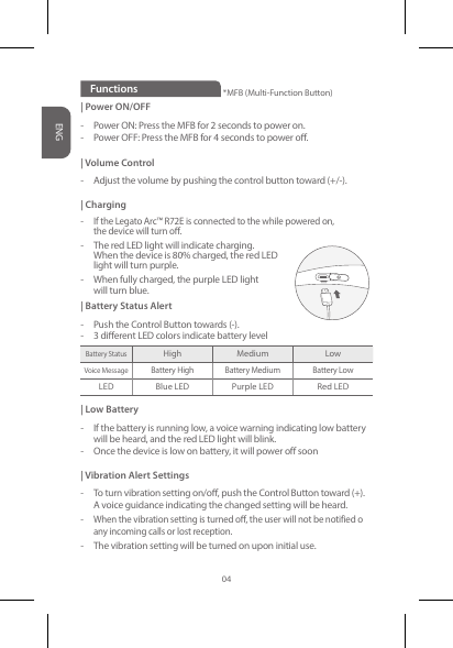 | Power ON/OFF-  Power ON: Press the MFB for 2 seconds to power on.-  Power OFF: Press the MFB for 4 seconds to power o.| Volume Control-  Adjust the volume by pushing the control button toward (+/-).| Charging-  If the Legato Arc™ R72E is connected to the while powered on,    the device will turn o.-  The red LED light will indicate charging.    When the device is 80% charged, the red LED    light will turn purple.-   When fully charged, the purple LED light   will turn blue.| Battery Status Alert-  Push the Control Button towards (-).-  3 dierent LED colors indicate battery level| Low Battery-  If the battery is running low, a voice warning indicating low battery    will be heard, and the red LED light will blink.-  Once the device is low on battery, it will power off soon| Vibration Alert Settings- To turn vibration setting on/o, push the Control Button toward (+).  A voice guidance indicating the changed setting will be heard.-  When the vibration setting is turned o, the user will not be notified o     any incoming calls or lost reception.-   The vibration setting will be turned on upon initial use.FunctionsBattery StatusHigh Medium LowVoice Message Battery High Battery Medium Battery LowLED Blue LED Purple LED Red LED*MFB (Multi-Function Button)ENG04