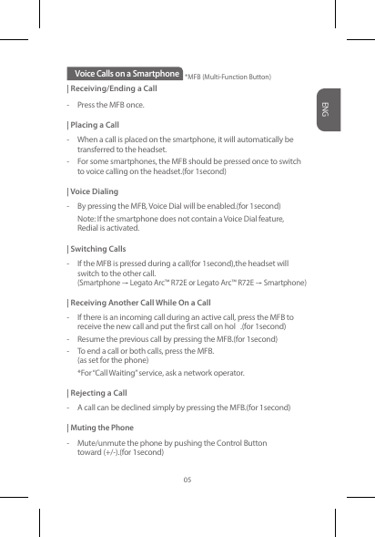 | Receiving/Ending a Call-  Press the MFB once.| Placing a Call-  When a call is placed on the smartphone, it will automatically be    transferred to the headset. -  For some smartphones, the MFB should be pressed once to switch    to voice calling on the headset.(for 1second)| Voice Dialing-  By pressing the MFB, Voice Dial will be enabled.(for 1second)     Note: If the smartphone does not contain a Voice Dial feature,   Redial is activated.| Switching Calls-  If the MFB is pressed during a call(for 1second),the headset will   switch to the other call.(Smartphone→Legato Arc™ R72E or Legato Arc™ R72E→Smartphone)| Receiving Another Call While On a Call-  If there is an incoming call during an active call, press the MFB to    receive the new call and put the first call on hol .(for 1second)-  Resume the previous call by pressing the MFB.(for 1second)-  To end a call or both calls, press the MFB.   (as set for the phone)  *For “Call Waiting” service, ask a network operator.| Rejecting a Call-  A call can be declined simply by pressing the MFB.(for 1second)| Muting the Phone-  Mute/unmute the phone by pushing the Control Button   toward (+/-).(for 1second)Voice Calls on a Smartphone *MFB (Multi-Function Button)*MFB (Multi-Function Button)ENG05