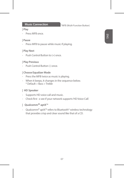 | Play-  Press MFB once.| Pause -  Press MFB to pause while music if playing.| Play Next-  Push Control Button to (+) once.| Play Previous-  Push Control Button (-) once. | Choose Equalizer Mode-  Press the MFB twice as music is playing. -  When it beeps, it changes in the sequence below.   * Default &gt; Bass &gt; Treble |  HD Speaker-  Supports HD voice call and music. -  Check first  o see if your network supports ‘HD Voice Call.’ |   Qualcomm® aptX™  -  Qualcomm® aptX™ refers to Bluetooth® wireless technology    that provides crisp and clear sound like that of a CD.Music ConnectionENG07*MFB (Multi-Function Button)