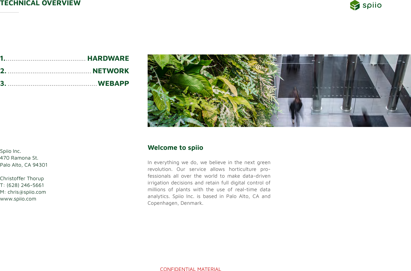 CONFIDENTIAL MATERIAL1. .......................................... HARDWARE2. ............................................ NETWORK3. ...............................................WEBAPPTECHNICAL OVERVIEW Spiio Inc.470 Ramona St.Palo Alto, CA 94301Christoffer ThorupT: (628) 246-5661M: chris@spiio.comwww.spiio.comWelcome to spiio  In everything we do, we believe in the next green revolution. Our service allows horticulture pro-fessionals all over the world to make data-driven  irrigation decisions and retain full digital control of millions of plants with the use of real-time data  analytics. Spiio Inc. is based in Palo Alto, CA and  Copenhagen, Denmark.