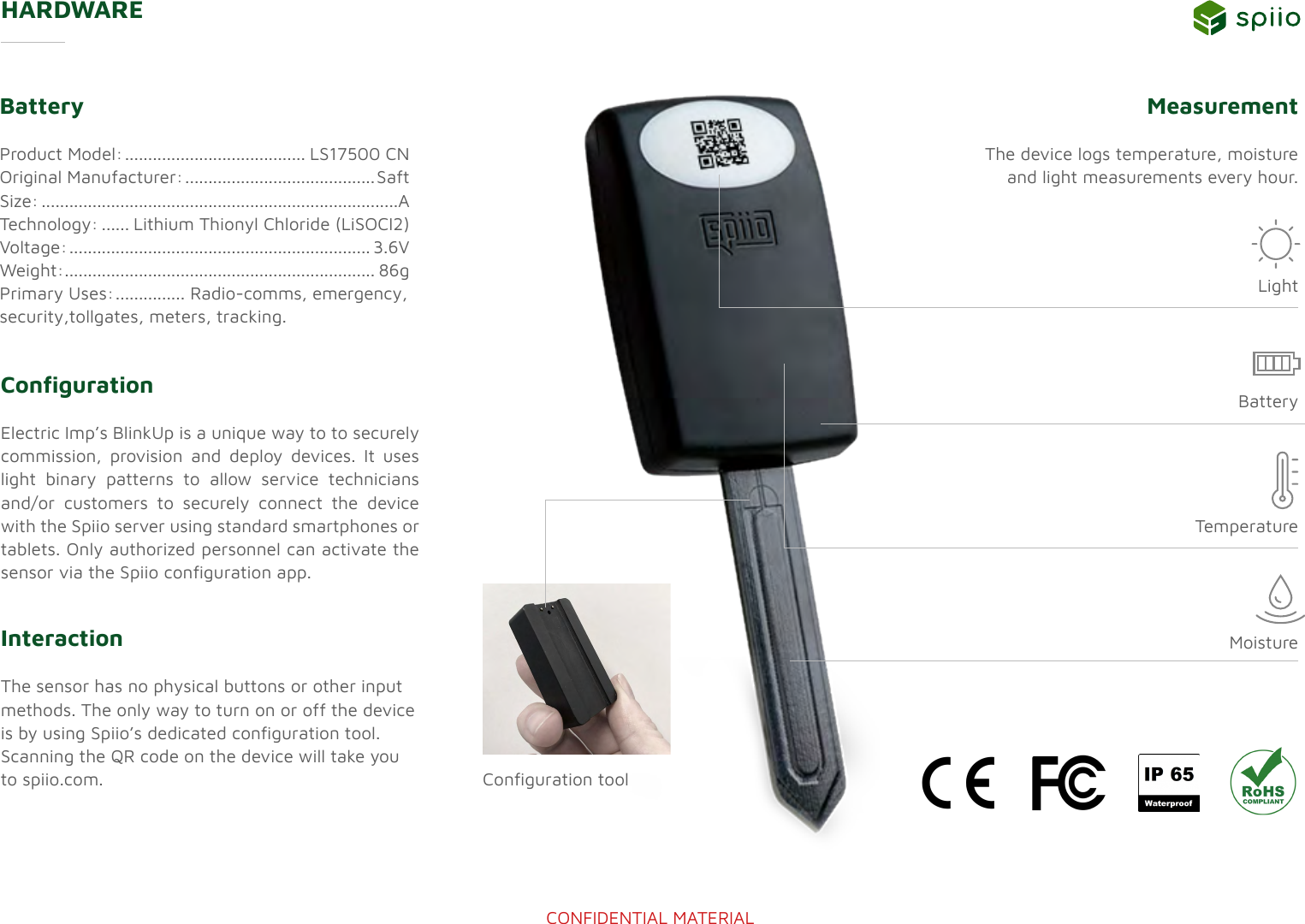 CONFIDENTIAL MATERIALHARDWARECongurationElectric Imp&rsquo;s BlinkUp is a unique way to to securely commission, provision and deploy devices. It uses light binary patterns to allow service technicians and/or customers to securely connect the device with the Spiio server using standard smartphones or tablets. Only authorized personnel can activate the sensor via the Spiio conguration app. BatteryProduct Model: ....................................... LS17500 CNOriginal Manufacturer: ......................................... SaftSize: .............................................................................ATechnology: ...... Lithium Thionyl Chloride (LiSOCI2)Voltage: ................................................................. 3.6VWeight: ................................................................... 86g Primary Uses: ............... Radio-comms, emergency,  security,tollgates, meters, tracking.Measurement The device logs temperature, moisture and light measurements every hour.InteractionThe sensor has no physical buttons or other input methods. The only way to turn on or off the device is by using Spiio&rsquo;s dedicated conguration tool. Scanning the QR code on the device will take you to spiio.com.TemperatureConguration toolBatteryLightMoisture
