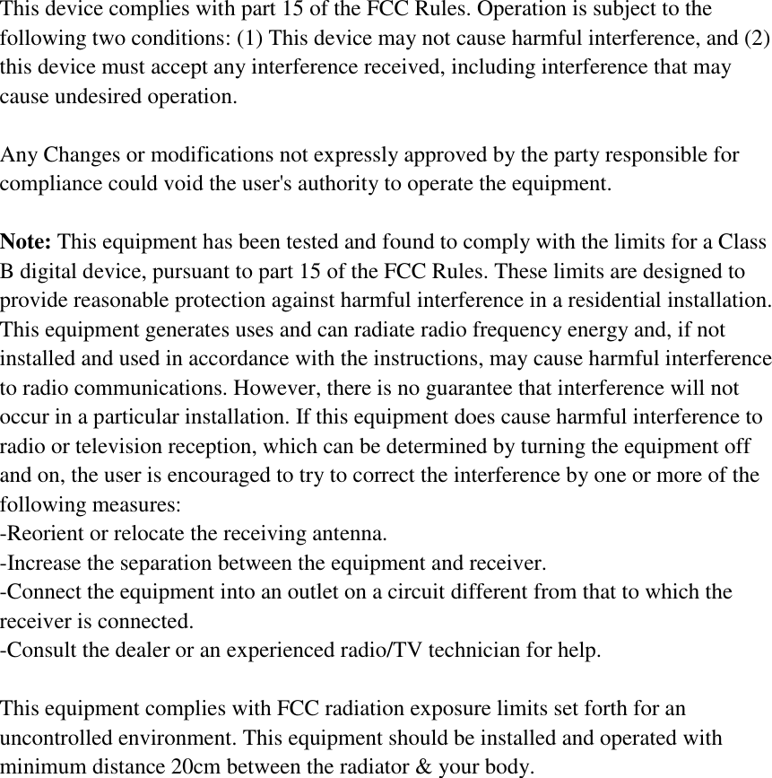 This device complies with part 15 of the FCC Rules. Operation is subject to the following two conditions: (1) This device may not cause harmful interference, and (2) this device must accept any interference received, including interference that may cause undesired operation.    Any Changes or modifications not expressly approved by the party responsible for compliance could void the user's authority to operate the equipment.    Note: This equipment has been tested and found to comply with the limits for a Class B digital device, pursuant to part 15 of the FCC Rules. These limits are designed to provide reasonable protection against harmful interference in a residential installation. This equipment generates uses and can radiate radio frequency energy and, if not installed and used in accordance with the instructions, may cause harmful interference to radio communications. However, there is no guarantee that interference will not occur in a particular installation. If this equipment does cause harmful interference to radio or television reception, which can be determined by turning the equipment off and on, the user is encouraged to try to correct the interference by one or more of the following measures: -Reorient or relocate the receiving antenna. -Increase the separation between the equipment and receiver. -Connect the equipment into an outlet on a circuit different from that to which the receiver is connected. -Consult the dealer or an experienced radio/TV technician for help.  This equipment complies with FCC radiation exposure limits set forth for an uncontrolled environment. This equipment should be installed and operated with minimum distance 20cm between the radiator &amp; your body.  