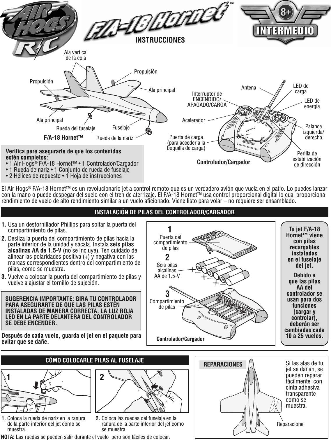 El Air Hogs®F/A-18 Hornet™ es un revolucionario jet a control remoto que es un verdadero avión que vuela en el patio. Lo puedes lanzarcon la mano o puede despegar del suelo con el tren de aterrizaje. El F/A-18 Hornet™ usa control proporcional digital lo cual proporcionarendimiento de vuelo de alto rendimiento similar a un vuelo aficionado. Viene listo para volar – no requiere ser ensamblado.Controlador/CargadorAntenaInterruptor deENCENDIDO/APAGADO/CARGAAceleradorPuerta de carga(para acceder a laboquilla de carga)LED decargaLED deenergíaPalancaizquierda/derechaPerilla deestabilizaciónde direcciónAla principalPropulsiónF/A-18 Hornet™PropulsiónRueda del fuselajeAla principalRueda de la narizFuselajeVerifica para asegurarte de que los contenidosestén completos:• 1 Air Hogs®F/A-18 Hornet™ • 1 Controlador/Cargador• 1 Rueda de nariz • 1 Conjunto de rueda de fuselaje• 2 Hélices de repuesto • 1 Hoja de instrucciones1. Usa un destornillador Phillips para soltar la puerta delcompartimiento de pilas.2. Desliza la puerta del compartimiento de pilas hacia laparte inferior de la unidad y sácala. Instala seis pilasalcalinas AA de 1.5-V (no se incluye). Ten cuidado dealinear las polaridades positiva (+) y negativa con lasmarcas correspondientes dentro del compartimiento depilas, como se muestra.3. Vuelve a colocar la puerta del compartimiento de pilas yvuelve a ajustar el tornillo de sujeción.21Controlador/CargadorPuerta delcompartimientode pilasSeis pilasalcalinasAA de 1.5-VSUGERENCIA IMPORTANTE: GIRA TU CONTROLADORPARA ASEGURARTE DE QUE LAS PILAS ESTÉNINSTALADAS DE MANERA CORRECTA. LA LUZ ROJALED EN LA PARTE DELANTERA DEL CONTROLADORSE DEBE ENCENDER.Tu jet F/A-18Hornet™ vienecon pilasrecargablesinstaladasen el fuselajedel jet.Debido aque las pilasAA delcontrolador seusan para dosfunciones(cargar ycontrolar),deberán sercambiadas cada10 a 25 vuelos.Después de cada vuelo, guarda el jet en el paquete paraevitar que se dañe.REPARACIONESINSTALACIÓN DE PILAS DEL CONTROLADOR/CARGADORSi las alas de tujet se dañan, sepueden repararfácilmente concinta adhesivatransparentecomo semuestra.CÓMO COLOCARLE PILAS AL FUSELAJEReparacione1. Coloca la rueda de nariz en la ranurade la parte inferior del jet como semuestra.2. Coloca las ruedas del fuselaje en laranura de la parte inferior del jet comose muestra.12INSTRUCCIONESTMNOTA: Las ruedas se pueden salir durante el vuelo pero son fáciles de colocar.3Compartimientode pilasAla verticalde la cola