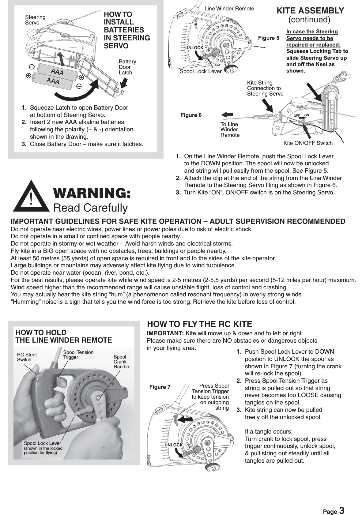 WARNING:Read Carefully!1.  On the Line Winder Remote, push the Spool Lock Lever      to the DOWN position. The spool will now be unlocked      and string will pull easily from the spool. See Figure 5. 2.  Attach the clip at the end of the string from the Line Winder     Remote to the Steering Servo Ring as shown in Figure 6.3.  Turn Kite “ON”. ON/OFF switch is on the Steering Servo.IMPORTANT: Kite will move up &amp; down and to left or right.  Please make sure there are NO obstacles or dangerous objects in your flying area.HOW TO FLY THE RC KITEHOW TO HOLD THE LINE WINDER REMOTEFigure 7IMPORTANT GUIDELINES FOR SAFE KITE OPERATION – ADULT SUPERVISION RECOMMENDEDDo not operate near electric wires, power lines or power poles due to risk of electric shock.Do not operate in a small or confined space with people nearby.Do not operate in stormy or wet weather – Avoid harsh winds and electrical storms.Fly kite in a BIG open space with no obstacles, trees, buildings or people nearby.At least 50 metres (55 yards) of open space is required in front and to the sides of the kite operator.  Large buildings or mountains may adversely affect kite flying due to wind turbulence.Do not operate near water (ocean, river, pond, etc.).For the best results, please operate kite while wind speed is 2-5 metres (2-5.5 yards) per second (5-12 miles per hour) maximum.Wind speed higher than the recommended range will cause unstable flight, loss of control and crashing.You may actually hear the kite string “hum” (a phenomenon called resonant frequency) in overly strong winds.“Humming” noise is a sign that tells you the wind force is too strong. Retrieve the kite before loss of control. 1.  Squeeze Latch to open Battery Door      at bottom of Steering Servo.2.  Insert 2 new AAA alkaline batteries     following the polarity (+ &amp; -) orientation     shown in the drawing.3.  Close Battery Door – make sure it latches.HOW TO INSTALL BATTERIESIN STEERING SERVOFigure 5Figure 61.  Push Spool Lock Lever to DOWN      position to UNLOCK the spool as      shown in Figure 7 (turning the crank     will re-lock the spool).2.  Press Spool Tension Trigger as      string is pulled out so that string      never becomes too LOOSE causing      tangles on the spool.    3.  Kite string can now be pulled      freely off the unlocked spool.If a tangle occurs:Turn crank to lock spool, press trigger continuously, unlock spool, &amp; pull string out steadily until all tangles are pulled out.Page 3SteeringServoBatteryDoorLatchLine Winder RemoteSpool Lock LeverUNLOCKKite StringConnection toSteering ServoTo LineWinderRemoteKite ON/OFF SwitchPress SpoolTension Triggerto keep tensionon outgoingstringUNLOCKRC StuntSwitchSpool TensionTrigger SpoolCrankHandleSpool Lock Lever(shown in the lockedposition for flying)KITE ASSEMBLY      (continued)In case the Steering Servo needs to be repaired or replaced: Squeeze Locking Tab to slide Steering Servo up and off the Keel as shown.